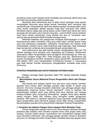 perubahan warna tubuh menjadi merah kecoklatan jika terserang Steinernema spp
dan hitam jika terserang Heterorhabditis spp.
       Nematoda akan berkembang biak di dalam tubuh serangga inang sampai
menghasilkan keturunan yang sangat banyak. Nematoda akan memasuki fase
reproduktif yaitu memperbanyak keturunan apabila populasi nematoda dalam tubuh
inang rendah sedangkan apabila populasi tinggi akan memasuki fase infektif.
Nematoda stadium ketiga atau sering disebut juvenil infektif akan keluar dari tubuh
serangga dan berusaha untuk mencari inang baru. Juvenil infektif mampu bertahan
hidup lama sampai memperoleh inang kembali dan fase ini merupakan satu-
satunya fase yang bersifat infektif terhadap serangga inang.
       Beberapa kelebihan dari penggunaan nematoda entomopatogen ini adalah
kemampuannya dalam mematikan inang yang relatif cepat, memiliki kisaran inang
yang luas diantaranya Lepidoptera, Coleoptera, Hymenoptera dan Diptera, tidak
menyebabkan resistensi hama, tidak berbahaya bagi lingkungan, tidak berbahaya
bagi mamalia dan vertebrata serta kompatibel dengan pengendalian lain.
       Jenis Steinernema spp telah terbukti mampu mengendalikan lebih dari 100
spesies serangga hama terutama ordo Lepidoptera dan Coleptera. Steinernema
carpocapsae dapat mengendalikan hama penggerek (Schirpophaga sp, Chilo sp),
Helicoverpa armigera hingga 65%. Pada pengujian yang lain, Steinernema spp
mampu menyebabkan kematian Spodoptera exigua sampai 98%, Spodoptera litura
99% bahkan 100% untuk mengendalikan Crocidolomia binotalis. S. carpocapsae
juga telah terbukti memiliki kemampuan mengakibatkan mortalitas pada Cylas
formicarius.

STRATEGI PENGENDALIAN HAYATI DENGAN PATOGEN HAMA

       Patogen serangga dapat digunakan dalam PHT dengan beberapa strategi
atau cara yaitu:
1. Memanfaatkan Secara Maksimal Proses Pengendalian Alami oleh Patogen
    Hama
       Ada banyak jenis patogen seperti virus dan jamur yang mampu menekan
populasi hama secara alami sehingga populasi tetap berada di bawah aras
ekonomi. Kita harus menjaga ekosistem sedemikian rupa sehingga patogen dapat
melaksanakan fungsinya secara "density dependent". Untuk itu keadaan dan
perkembangan patogen hama yang penting perlu terus dipantau dan menjaga
tindakan-tindakan yang mengurangi berfungsinya patogen hama dapat dibatasi
sekecil mungkin. Salah satu tindakan yang merugikan adalah penggunaan
pestisida. Oleh karena itu pestisida sebaiknya hanya digunakan apabila berbagai
agens pengendalian alami (termasuk patogen hama) tidak mampu menghentikan
laju peningkatan populasi hama yang berhasil melampaui Ambang Pengendalian.

2. Introduksi dan Aplikasi Patogen Hama sebagai Faktor Mortalias Tetap
       Prinsip penggunaan patogen hama di sini sama dengan introduksi serangga
parasitoid atau predator untuk menekan populasi hama untuk jangka waktu yang
panjang. Caranya adalah dengan memasukkan dan menyebarkan patogen pada
suatu ekosistem sedemikian rupa sehingga patogen tersebut mantap di ekosistem
yang baru ini sehingga kemudian menjadi faktor mortalitas tetap bagi spesies hama
                                        60
 