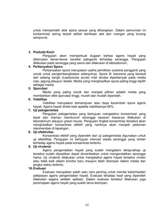 untuk memperoleh stok spora sesuai yang diharapkan. Dalam pemurnian ini
   kontaminasi sering terjadi akibat sterilisasi alat dan ruangan yang kurang
   sempurna.



3. Postulat Koch
            Pengujian akan memperkuat dugaan bahwa agens hayati yang
    ditemukan benar-benar bersifat patogenik terhadap serangga. Pengujian
    dilakukan pada serangga yang sama dan dilakukan di laboratorium.
4. Perbanyakan Spora
            Perbanyakan spora merupakan usaha pemilihan substrat pengganti yang
    cocok untuk pengembangbiakan selanjutnya. Spora B. bassiana yang berasal
    dari walang sangit (Leptocorisa acuta) mati dicoba diperbanyak pada media
    nasi, jagung ataupun dedak. Media yang menghasilkan spora paling tinggi dipilih
    sebagai media.
5. Sporulasi
            Media yang paling cocok dan menjadi pilihan adalah media yang
    memberikan efek sporulasi tinggi, murah dan mudah diperoleh.
6. Viabilitas
            Viabilitas merupakan kemampuan atau daya kecambah spora agens
    hayati. Agens hayati dinilai baik apabila viabilitasnya 95%.
7. Uji patogenisitas
            Pengujian patogenisitas yang bertujuan mengetahui konsentrasi yang
    tepat dan mampu membunuh serangga sasaran biasanya dilakukan di
    laboratorium ataupun green house. Pengujian tingkat konsentrasi tersebut akan
    menghasilkan konsentrasi efektif yang nantinya akan menjadi pedoman
    rekomendasi di lapangan.
8. Uji efektivitas
            Konsentrasi efektif yang diperoleh dari uji patogenisitas digunakan untuk
    uji efektifitas. Pengujian ini bertujuan mencari stadia serangga yang rentan
    terhadap agens hayati pada konsentrasi tertentu.
9. Uji virulensi
            Agens pengendalian hayati yang sudah mengalami tahap-tahap uji
    tersebut sudah dipastikan dapat dimanfaatkan untuk mengendalikan serangga
    hama. Uji virulensi dilakukan untuk mengetahui agens hayati tersebut virulen
    atau tidak baik dalam kondisi baru maupun telah disimpan dalam media dan
    jangka waktu tertentu.
10. Evaluasi
            Evaluasi merupakan salah satu cara penting untuk menilai keberhasilan
    pelepasan agens pengendalian hayati. Evaluasi tehadap hasil yang diperoleh
    dilakukan segera setelah aplikasi. Dalam evaluasi tersebut dilakukan juga
    peremajaan agens hayati yang sudah lama disimpan.




                                         62
 