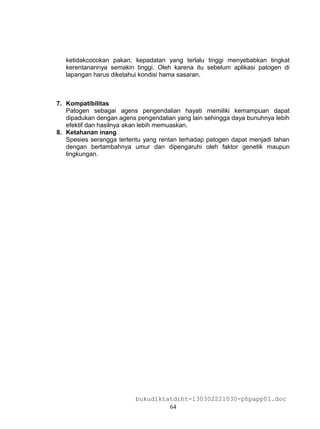 ketidakcocokan pakan, kepadatan yang terlalu tinggi menyebabkan tingkat
   kerentanannya semakin tinggi. Oleh karena itu sebelum aplikasi patogen di
   lapangan harus diketahui kondisi hama sasaran.



7. Kompatibilitas
   Patogen sebagai agens pengendalian hayati memiliki kemampuan dapat
   dipadukan dengan agens pengendalian yang lain sehingga daya bunuhnya lebih
   efektif dan hasilnya akan lebih memuaskan.
8. Ketahanan inang
   Spesies serangga tertentu yang rentan terhadap patogen dapat menjadi tahan
   dengan bertambahnya umur dan dipengaruhi oleh faktor genetik maupun
   lingkungan.




                          bukudiktatdiht-130302221030-phpapp01.doc
                                   64
 
