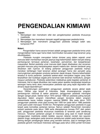 Materi 8



PENGENDALIAN KIMIAWI
Tujuan:
1. Mempelajari dan memahami sifat dan pengelompokan pestisida khususnya
   insektisida
2. Mempelajari dan memahami dampak negatif penggunaan pestisida kimia
3. Mempelajari dan memahami penggunaan pestisida sebagai salah satu
   komponen PHT

Materi:
       Pengendalian hama secara kimiawi adalah penggunaan pestisida kimia untuk
mengendalikan hama agar hama tidak menimbulkan kerusakan bagi tanaman yang
dibudidayakan.
        Pestisida mungkin merupakan bahan kimiawi yang dalam sejarah umat
manusia telah memberikan banyak jasanya bagi keberhasilan dalam banyak bidang
pembangunan termasuk pertanian, kesehatan, pemukiman, dan kesejahteraan
masyarakat. Berkat pestisida umat manusia telah dapat dibebaskan dari ancaman
penyakit manusia yang membahayakan seperti malaria dan demam berdarah yang
ditularkan oleh nyamuk. Di bidang pertanian penggunaan pestisida mampu
menekan kehilangan hasil tanaman akibat serangan hama dan penyakit yang
memungkinkan peningkatan produksi pertanian dapat dicapai. Karena keberhasilan
tersebut di dunia pertanian, pestisida seakan-akan merupakan bagian yang tidak
terpisahkan dari budidaya segala jenis tanaman baik tanaman hortikultura, pangan
maupun perkebunan. Pestisida sedemikian melekatnya pada kegiatan pertanian di
Indonesia. Hal ini dapat dibuktikan dari reaksi petani apabila menghadapi terjadinya
serangan hama tentu akan menanyakan pestisida apa yang tepat digunakan dan
dimana dapat diperolehnya?
        Kecenderungan peningkatan penggunaan pestisida secara global sejak
tahun 1960an juga terjadi di Indonesia. Sejak dicanangkannya program
pembangunan nasional di sektor pertanian, penggunaan pestisida meningkat
dengan sangat pesat. Sekitar tahun 1970 sampai 1980-an pestisida paling banyak
digunakan dalam program intensifikasi pangan terutama dalam program
swasembada beras melalui program nasional BIMAS. Bila pada tahun 1970
penggunaan pestisida untuk padi kurang dari 1000 ton pada tahun 1986 pestisida
untuk padi sudah mencapai 18.000 ton. Peningkatan penggunaan pestisida ini juga
terjadi pada komoditas pertanian lainnya. Namun setelah Pemerintah mencabut
subsidi pestisida pada tahun 1989 serta diterapkannya konsep PHT oleh petani
padi, penggunaan pestisida khususnya insektisida di tanaman padi cenderung
menurun. Tanaman pertanian pangan di Indonesia yang saat ini masih banyak
menggunakan insektisida adalah kedelai, sayuran dataran rendah dan sayuran
dataran tinggi, sedangkan pada tanaman perkebunan adalah pada tanaman kapas.
Seiring dengan perdagangan bebas yang semakin terbuka, saat ini berbagai jenis
pestisida generik memasuki Indonesia sehingga pada tahun 2002 jumlah formulasi

                                        65
 
