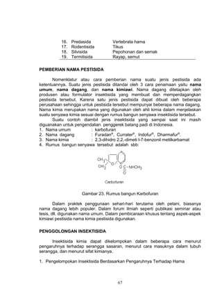 16.   Predasida          Vertebrata hama
          17.   Rodentisida        Tikus
          18.   Silvisida          Pepohonan dan semak
          19.   Termitisida        Rayap, semut

PEMBERIAN NAMA PESTISIDA

       Nomenklatur atau cara pemberian nama suatu jenis pestisida ada
ketentuannya. Suatu jenis pestisida ditandai oleh 3 cara penamaan yaitu nama
umum, nama dagang, dan nama kimiawi. Nama dagang ditetapkan oleh
produsen atau formulator insektisida yang membuat dan memperdagangkan
pestisida tersebut. Karena satu jenis pestisida dapat dibuat oleh beberapa
perusahaan sehingga untuk pestisida tersebut mempunyai beberapa nama dagang.
Nama kimia merupakan nama yang digunakan oleh ahli kimia dalam menjelaskan
suatu senyawa kimia sesuai dengan rumus bangun senyawa insektisida tersebut.
       Suatu contoh diambil jenis insektisida yang sampai saat ini masih
diguanakan untuk pengendalian penggerek batang padi di Indonesia.
1. Nama umum             : karbofuran
2. Nama dagang           : Furadan®, Currater®, Indofur®, Dharmafur®.
3. Nama kimia            : 2,3-dihidro 2,2,-dimeti l-7-benzonil metilkarbamat
4. Rumus bangun senyawa tersebut adalah sbb:




                     Gambar 23. Rumus bangun Karbofuran

        Dalam praktek penggunaan sehari-hari terutama oleh petani, biasanya
nama dagang lebih populer. Dalam forum ilmiah seperti publikasi seminar atau
tesis, dll. digunakan nama umum. Dalam pembicaraan khusus tentang aspek-aspek
kimiawi pestisida nama kimia pestisida digunakan.

PENGGOLONGAN INSEKTISIDA

      Insektisida kimia dapat dikelompokan dalam beberapa cara menurut
pengaruhnya terhadap serangga sasaran, menurut cara masuknya dalam tubuh
serangga, dan menurut sifat kimianya.

1. Pengelompokan Insektisida Berdasarkan Pengaruhnya Terhadap Hama



                                     67
 