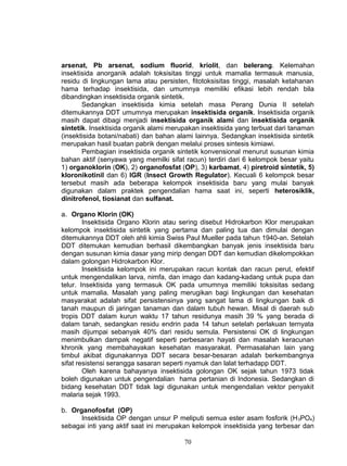 arsenat, Pb arsenat, sodium fluorid, kriolit, dan belerang. Kelemahan
insektisida anorganik adalah toksisitas tinggi untuk mamalia termasuk manusia,
residu di lingkungan lama atau persisten, fitotoksisitas tinggi, masalah ketahanan
hama terhadap insektisida, dan umumnya memiliki efikasi lebih rendah bila
dibandingkan insektisida organik sintetik.
       Sedangkan insektisida kimia setelah masa Perang Dunia II setelah
ditemukannya DDT umumnya merupakan insektisida organik. Insektisida organik
masih dapat dibagi menjadi insektisida organik alami dan insektisida organik
sintetik. Insektisida organik alami merupakan insektisida yang terbuat dari tanaman
(insektisida botani/nabati) dan bahan alami lainnya. Sedangkan insektisida sintetik
merupakan hasil buatan pabrik dengan melalui proses sintesis kimiawi.
       Pembagian insektisida organik sintetik konvensional menurut susunan kimia
bahan aktif (senyawa yang memilki sifat racun) terdiri dari 6 kelompok besar yaitu
1) organoklorin (OK), 2) organofosfat (OP), 3) karbamat, 4) piretroid sintetik, 5)
kloronikotinil dan 6) IGR (Insect Growth Regulator). Kecuali 6 kelompok besar
tersebut masih ada beberapa kelompok insektisida baru yang mulai banyak
digunakan dalam praktek pengendalian hama saat ini, seperti heterosiklik,
dinitrofenol, tiosianat dan sulfanat.

a. Organo Klorin (OK)
        Insektisida Organo Klorin atau sering disebut Hidrokarbon Klor merupakan
kelompok insektisida sintetik yang pertama dan paling tua dan dimulai dengan
ditemukannya DDT oleh ahli kimia Swiss Paul Mueller pada tahun 1940-an. Setelah
DDT ditemukan kemudian berhasil dikembangkan banyak jenis insektisida baru
dengan susunan kimia dasar yang mirip dengan DDT dan kemudian dikelompokkan
dalam golongan Hidrokarbon Klor.
        Insektisida kelompok ini merupakan racun kontak dan racun perut, efektif
untuk mengendalikan larva, nimfa, dan imago dan kadang-kadang untuk pupa dan
telur. Insektisida yang termasuk OK pada umumnya memiliki toksisitas sedang
untuk mamalia. Masalah yang paling merugikan bagi lingkungan dan kesehatan
masyarakat adalah sifat persistensinya yang sangat lama di lingkungan baik di
tanah maupun di jaringan tanaman dan dalam tubuh hewan. Misal di daerah sub
tropis DDT dalam kurun waktu 17 tahun residunya masih 39 % yang berada di
dalam tanah, sedangkan residu endrin pada 14 tahun setelah perlakuan ternyata
masih dijumpai sebanyak 40% dari residu semula. Persistensi OK di lingkungan
menimbulkan dampak negatif seperti perbesaran hayati dan masalah keracunan
khronik yang membahayakan kesehatan masyarakat. Permasalahan lain yang
timbul akibat digunakannya DDT secara besar-besaran adalah berkembangnya
sifat resistensi serangga sasaran seperti nyamuk dan lalat terhadapp DDT.
        Oleh karena bahayanya insektisida golongan OK sejak tahun 1973 tidak
boleh digunakan untuk pengendalian hama pertanian di Indonesia. Sedangkan di
bidang kesehatan DDT tidak lagi digunakan untuk mengendalian vektor penyakit
malaria sejak 1993.

b. Organofosfat (OP)
      Insektisida OP dengan unsur P meliputi semua ester asam fosforik (H 3PO4)
sebagai inti yang aktif saat ini merupakan kelompok insektisida yang terbesar dan

                                        70
 