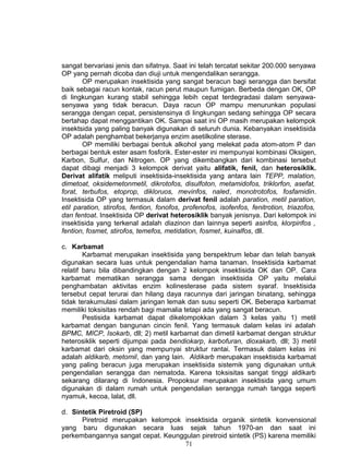 sangat bervariasi jenis dan sifatnya. Saat ini telah tercatat sekitar 200.000 senyawa
OP yang pernah dicoba dan diuji untuk mengendalikan serangga.
        OP merupakan insektisida yang sangat beracun bagi serangga dan bersifat
baik sebagai racun kontak, racun perut maupun fumigan. Berbeda dengan OK, OP
di lingkungan kurang stabil sehingga lebih cepat terdegradasi dalam senyawa-
senyawa yang tidak beracun. Daya racun OP mampu menurunkan populasi
serangga dengan cepat, persistensinya di lingkungan sedang sehingga OP secara
bertahap dapat menggantikan OK. Sampai saat ini OP masih merupakan kelompok
insektsida yang paling banyak digunakan di seluruh dunia. Kebanyakan insektisida
OP adalah penghambat bekerjanya enzim asetilkoline sterase.
        OP memiliki berbagai bentuk alkohol yang melekat pada atom-atom P dan
berbagai bentuk ester asam fosforik. Ester-ester ini mempunyai kombinasi Oksigen,
Karbon, Sulfur, dan Nitrogen. OP yang dikembangkan dari kombinasi tersebut
dapat dibagi menjadi 3 kelompok derivat yaitu alifatik, fenil, dan heterosiklik.
Derivat alifatik meliputi insektisida-insektisida yang antara lain TEPP, malation,
dimetoat, oksidemetonmetil, dikrotofos, disulfoton, metamidofos, triklorfon, asefat,
forat, terbufos, etoprop, dikloruos, mevinfos, naled, monotrotofos, fosfamidin.
Insektisida OP yang termasuk dalam derivat fenil adalah paration, metil paration,
etil paration, stirofos, fention, fonofos, profenofos, isofenfos, fenitrotion, triazofos,
dan fentoat. Insektisida OP derivat heterosiklik banyak jenisnya. Dari kelompok ini
insektisida yang terkenal adalah diazinon dan lainnya seperti asinfos, klorpirifos ,
fention, fosmet, stirofos, temefos, metidation, fosmet, kuinalfos, dll.

c. Karbamat
        Karbamat merupakan insektisida yang berspektrum lebar dan telah banyak
digunakan secara luas untuk pengendalian hama tanaman. Insektisida karbamat
relatif baru bila dibandingkan dengan 2 kelompok insektisida OK dan OP. Cara
karbamat mematikan serangga sama dengan insektisida OP yaitu melalui
penghambatan aktivitas enzim kolinesterase pada sistem syaraf. Insektisida
tersebut cepat terurai dan hilang daya racunnya dari jaringan binatang, sehingga
tidak terakumulasi dalam jaringan lemak dan susu seperti OK. Beberapa karbamat
memiliki toksisitas rendah bagi mamalia tetapi ada yang sangat beracun.
        Pestisida karbamat dapat dikelompokkan dalam 3 kelas yaitu 1) metil
karbamat dengan bangunan cincin fenil. Yang termasuk dalam kelas ini adalah
BPMC, MICP, Isokarb, dll; 2) metil karbamat dan dimetil karbamat dengan struktur
heterosiklik seperti dijumpai pada bendiokarp, karbofuran, dioxakarb, dll; 3) metil
karbamat dari oksin yang mempunyai struktur rantai. Termasuk dalam kelas ini
adalah aldikarb, metomil, dan yang lain. Aldikarb merupakan insektisida karbamat
yang paling beracun juga merupakan insektisida sistemik yang digunakan untuk
pengendalian serangga dan nematoda. Karena toksisitas sangat tinggi aldikarb
sekarang dilarang di Indonesia. Propoksur merupakan insektisida yang umum
digunakan di dalam rumah untuk pengendalian serangga rumah tangga seperti
nyamuk, kecoa, lalat, dll.

d. Sintetik Piretroid (SP)
      Piretroid merupakan kelompok insektisida organik sintetik konvensional
yang baru digunakan secara luas sejak tahun 1970-an dan saat ini
perkembangannya sangat cepat. Keunggulan piretroid sintetik (PS) karena memiliki
                                    71
 