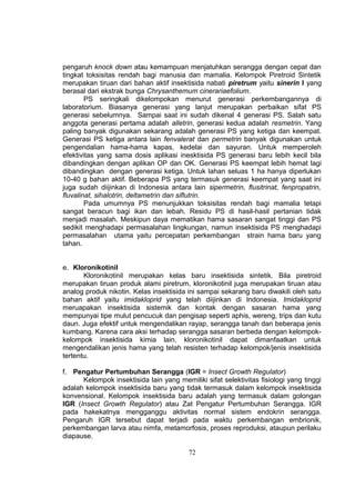 pengaruh knock down atau kemampuan menjatuhkan serangga dengan cepat dan
tingkat toksisitas rendah bagi manusia dan mamalia. Kelompok Piretroid Sintetik
merupakan tiruan dari bahan aktif insektisida nabati piretrum yaitu sinerin I yang
berasal dari ekstrak bunga Chrysanthemum cinerariaefolium.
        PS seringkali dikelompokan menurut generasi perkembangannya di
laboratorium. Biasanya generasi yang lanjut merupakan perbaikan sifat PS
generasi sebelumnya. Sampai saat ini sudah dikenal 4 generasi PS. Salah satu
anggota generasi pertama adalah alletrin, generasi kedua adalah resmetrin. Yang
paling banyak digunakan sekarang adalah generasi PS yang ketiga dan keempat.
Generasi PS ketiga antara lain fenvalerat dan permetrin banyak digunakan untuk
pengendalian hama-hama kapas, kedelai dan sayuran. Untuk memperoleh
efektivitas yang sama dosis aplikasi inesktisida PS generasi baru lebih kecil bila
dibandingkan dengan aplikan OP dan OK. Generasi PS keempat lebih hemat lagi
dibandingkan dengan generasi ketiga. Untuk lahan seluas 1 ha hanya diperlukan
10-40 g bahan aktif. Beberapa PS yang termasuk generasi keempat yang saat ini
juga sudah diijinkan di Indonesia antara lain sipermetrin, flusitrinat, fenpropatrin,
fluvalinat, sihalotrin, deltametrin dan siflutrin.
        Pada umumnya PS menunjukkan toksisitas rendah bagi mamalia tetapi
sangat beracun bagi ikan dan lebah. Residu PS di hasil-hasil pertanian tidak
menjadi masalah. Meskipun daya mematikan hama sasaran sangat tinggi dan PS
sedikit menghadapi permasalahan lingkungan, namun insektisida PS menghadapi
permasalahan utama yaitu percepatan perkembangan strain hama baru yang
tahan.


e. Kloronikotinil
       Kloronikotinil merupakan kelas baru insektisida sintetik. Bila piretroid
merupakan tiruan produk alami piretrum, kloronikotinil juga merupakan tiruan atau
analog produk nikotin. Kelas insektisida ini sampai sekarang baru diwakili oleh satu
bahan aktif yaitu imidakloprid yang telah diijinkan di Indonesia. Imidakloprid
meruapakan insektisida sistemik dan kontak dengan sasaran hama yang
mempunyai tipe mulut pencucuk dan pengisap seperti aphis, wereng, trips dan kutu
daun. Juga efektif untuk mengendalikan rayap, serangga tanah dan beberapa jenis
kumbang. Karena cara aksi terhadap serangga sasaran berbeda dengan kelompok-
kelompok insektisida kimia lain, kloronikotinil dapat dimanfaatkan untuk
mengendalikan jenis hama yang telah resisten terhadap kelompok/jenis insektisida
tertentu.

f. Pengatur Pertumbuhan Serangga (IGR = Insect Growth Regulator)
      Kelompok insektisida lain yang memiliki sifat selektivitas fisiologi yang tinggi
adalah kelompok insektisida baru yang tidak termasuk dalam kelompok insektisida
konvensional. Kelompok insektisida baru adalah yang termasuk dalam golongan
IGR (Insect Growth Regulator) atau Zat Pengatur Pertumbuhan Serangga. IGR
pada hakekatnya mengganggu aktivitas normal sistem endokrin serangga.
Pengaruh IGR tersebut dapat terjadi pada waktu perkembangan embrionik,
perkembangan larva atau nimfa, metamorfosis, proses reproduksi, ataupun perilaku
diapause.

                                         72
 