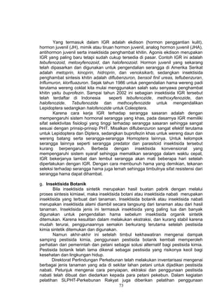 Yang termasuk dalam IGR adalah ekdison (hormon penggantian kulit),
hormon juvenil (JH), mimik atau tiruan hormon juvenil, analog hormon juvenil (JHA),
antihormon juvenil serta insektisida penghambat khitin. Agonis ekdison merupakan
IGR yang paling baru tetapi sudah cukup tersedia di pasar. Contoh IGR ini adalah
tebufenozoid, metoxyfenozoid, dan halofenozoid. Hormon juvenil yang sekarang
telah dipasarkan dan digunakan untuk pengendalian serangga di Amerika Serikat
adalah metoprin, kinoprin, hidroprin, dan venoksikarb, sedangkan insektisida
penghambat sintesis khitin adalah diflubenzuron, bensoil finil ureas, teflubenzuran,
triflumuron, klorfluazuron. Sejak tahun 1986 untuk pengendalian hama wereng padi
terutama wereng coklat kita mulai menggunakan salah satu senyawa penghambat
khitin yaitu buprofezin. Sampai tahun 2002 ini sebagian insektisida IGR tersebut
telah terdaftar di Indonesia          seperti tebufenozide, methoxyfenozide, dan
halofenozide. Tebufenozide dan methoxyfenozide untuk mengendalikan
Lepidoptera sedangkan halofenozide untuk Coleoptera.
        Karena cara kerja IGR terhadap serangga sasaran adalah dengan
mempengaruhi sistem hormonal serangga yang khas, pada dasarnya IGR memiliki
sifat selektivitas fisiologi yang tinggi terhadap serangga sasaran sehingga sangat
sesuai dengan prinsip-prinsip PHT. Misalkan diflubenzuron sangat efektif terutama
untuk Lepidoptera dan Diptera, sedangkan buprofezin khas untuk wereng daun dan
wereng batang serta serangga-serangga Homoptera lainnya. Untuk kelompok
serangga lainnya seperti serangga predator dan parasitoid insektisida tersebut
kurang berpengaruh. Berbeda dengan insektisida konvensional yang
mempengaruhi sistem syaraf sehingga mematikan serangga dalam waktu cepat,
IGR bekerjanya lambat dan lembut serangga akan mati beberapa hari setelah
diperlakukan dengan IGR. Dengan cara membunuh hama yang demikian, tekanan
seleksi terhadap serangga hama juga lemah sehingga timbulnya sifat resistensi dari
serangga hama dapat dihambat.

g. Insektisida Botanik
       Bila insektisida sintetik merupakan hasil buatan pabrik dengan melalui
proses sintesis kimiawi, maka insektisida botani atau insektisida nabati merupakan
insektisida yang terbuat dari tanaman. Insektisida botanik atau insektisida nabati
merupakan insektisida alami diambil secara langsung dari tanaman atau dari hasil
tanaman. Insektisida jenis ini termasuk insektisida yang paling tua dan banyak
digunakan untuk pengendalian hama sebelum insektisida organik sintetik
ditemukan. Karena kesulitan dalam melakukan ekstraksi, dan kurang stabil karena
mudah terurai, penggunaannya semakin berkurang terutama setelah pestisida
kimia sintetik ditemukan dan digunakan.
       Namun akhir-akhir ini setelah timbul kekhawatiran mengenai dampak
samping pestisida kimia, penggunaan pestisida botanik kembali memperoleh
perhatian dari pemerintah dan petani sebagai solusi alternatif bagi pestisida kimia.
Pestisida botanik telah lama dikenal sebagai pestisida yang risikonya kecil bagi
kesehatan dan lingkungan hidup.
       Direktorat Perlindungan Perkebunan telah melakukan inventarisasi mengenai
berbagai jenis tanaman yang ada di sekitar lahan petani untuk dijadikan pestisida
nabati. Petunjuk mengenai cara penyiapan, ektraksi dan penggunaan pestisida
nabati telah dibuat dan diedarkan kepada para petani pekebun. Dalam kegiatan
pelatihan SLPHT-Perkebunan Rakyat juga diberikan pelatihan penggunaan
                                         73
 