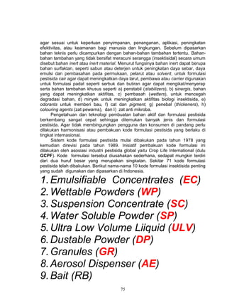agar sesuai untuk keperluan penyimpanan, penanganan, aplikasi, peningkatan
efektivitas, atau keamanan bagi manusia dan lingkungan. Sebelum dipasarkan
bahan teknis perlu dicampurkan dengan bahan-bahan tambahan tertentu. Bahan-
bahan tambahan yang tidak bersifat meracuni serangga (insektisidal) secara umum
disebut bahan inert atau inert material. Menurut fungsinya bahan inert dapat berupa
bahan surfaktan, seperti sabun atau deterjen untuk peningkatan daya sebar, daya
emulsi dan pembasahan pada permukaan, pelarut atau solvent, untuk formulasi
pestisida cair agar dapat meningkatkan daya larut, pembawa atau carrier digunakan
untuk formulasi padat seperti serbuk dan butiran agar dapat mengikat/menyerap
serta bahan tambahan khusus seperti a) penstabil (stabilizers), b) sinergis, bahan
yang dapat meningkatkan aktifitas, c) pembasah (wetters), untuk mencegah
degradasi bahan, d) minyak untuk meningkatkan aktifitas biologi insektisida, e)
odorants untuk memberi bau, f) cat dan pigment, g) penebal (thickeners), h)
colouring agents (zat pewarna), dan I) zat anti mikroba.
      Pengetahuan dan teknologi pembuatan bahan aktif dan formulasi pestisida
berkembang sangat cepat sehingga ditemukan banyak jenis dan formulasi
pestisida. Agar tidak membingungkan pengguna dan konsumen di pandang perlu
dilakukan harmonisasi atau pembakuan kode formulasi pestisida yang berlaku di
tingkat internasional.
      Sistem kode formulasi pestisida mulai dibakukan pada tahun 1978 yang
kemudian direvisi pada tahun 1989. Inisiatif pembakuan kode formulasi ini
dilakukan oleh asosiasi industri pestisida global yaitu Crop Life International (dulu
GCPF). Kode formulasi tersebut diusahakan sederhana, sedapat mungkin terdiri
dari dua huruf besar yang merupakan singkatan. Sekitar 71 kode formulasi
pestisida telah dibakukan. Berikut nama-nama 10 kode formulasi insektisida penting
yang sudah digunakan dan dipasarkan di Indonesia.

1. Emulsifiable Concentrates (EC)
2. Wettable Powders (WP)
3. Suspension Concentrate (SC)
4. Water Soluble Powder (SP)
5. Ultra Low Volume Liiquid (ULV)
6. Dustable Powder (DP)
7. Granules (GR)
8. Aerosol Dispenser (AE)
9. Bait (RB)
                                         75
 