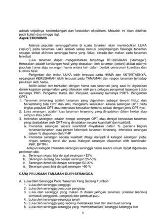 adalah terjadinya keseimbangan dan kestabilan ekosistem. Masalah ini akan dibahas
pada kuliah dua minggu lagi.
Aspek EKONOMIS

         Adanya populasi serangga/hama di suatu tanaman akan menimbulkan LUKA
(“injury”) pada tanaman. Luka adalah setiap bentuk penyimpangan fisiologis tanaman
sebagai akibat aktivitas serangga hama yang hidup, berada dan makan pada tanaman
tersebut.
         Luka tanaman dapat mengakibatkan terjadinya KERUSAKAN (“damage”).
Kerusakan adalah kehilangan hasil yang dirasakan oleh tanaman (petani) akibat adanya
populasi hama atau serangan hama antara lain dalam bentuk penurunan kuantitas dan
kualitas hasil.
         Pengertian dan istilah LUKA lebih terpusat pada HAMA dan AKTIVITASNYA,
sedangkan KERUSAKAN lebih terpusat pada TANAMAN dan respon tanaman terhadap
pelukaan oleh hama.
         Istilah-istilah lain berkaitan dengan hama dan tanaman yang saat ini digunakan
dalam kegiatan pengamatan yang dilakukan oleh para petugas pengamat lapangan ( dulu
namanya PHP- Pengamat Hama dan Penyakit, sekarang namanya POPT- Pengendali
OPT).
1. Tanaman terserang adalah tanaman yang digunakan sebagai tempat hidup dan
     berkembang biak OPT dan atau mengalami kerusakan karena serangan OPT pada
     tingkat populasi OPT atau intensitas kerusakan tertentu sesuai dengan jenis OPT nya
2. Luas serangan: adalah luas tanaman terserang yang dinyatakan dalam hektar atau
     rumpun atau pohon
3. Intensitas serangan: adalah derajat serangan OPT atau derajat kerusakan tanaman
     yang disebabkan oleh OPT yang dinyatakan secara kuantitatif dan kualitatif.
     a. Intensitas serangan secara kuantitatif dinyatakan dalam % (persen) bagian
         tanaman/tanaman atau persen kelompok tanaman terserang. Intensitas serangan
         dalam % dilaporkan oleh PHP
     b. Intensitas serangan secara kualitatif dibagi menjadi 4 kategori serangan yaitu:
         ringan, sedang, berat dan puso. Kategori serangan dilaporkan oleh koordinator
         PHP, BPTPH.
        Adapun kategori intensitas serangan serangga hama secara umum dapat digunakan
pedoman sbb:
    a. Serangan ringan bila derajat serangan <25%
    b. Serangan sedang bila derajat serangan 25-50%
    c. Serangan berat bila derajat serangan 50-90%
    d. Serangan puso bila derajat serangan >90 %

CARA PELUKAAN TANAMAN OLEH SERANGGA

A. Luka Oleh Serangga Pada Tanaman Yang Sedang Tumbuh
   1. Luka oleh serangga penggigit
   2. Luka oleh serangga pencucuk pengisap
   3. Luka oleh serangga yang makan di dalam jaringan tanaman (internal feeders)
      termasuk penggerek, pengorok dan pembuat puru
   4. Luka oleh serangga-serangga tanah
   5. Luka oleh serangga yang sedang meletakkan telur dan membuat sarang
   6. Luka oleh serangga-serangga yang “memperhatikan” serangga-serangga lain
                                           8
 