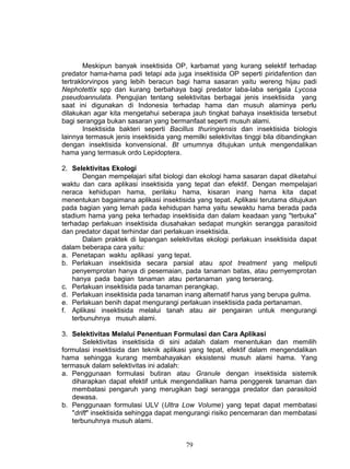 Meskipun banyak insektisida OP, karbamat yang kurang selektif terhadap
predator hama-hama padi tetapi ada juga insektisida OP seperti piridafention dan
tertraklorvinpos yang lebih beracun bagi hama sasaran yaitu wereng hijau padi
Nephotettix spp dan kurang berbahaya bagi predator laba-laba serigala Lycosa
pseudoannulata. Pengujian tentang selektivitas berbagai jenis insektisida yang
saat ini digunakan di Indonesia terhadap hama dan musuh alaminya perlu
dilakukan agar kita mengetahui seberapa jauh tingkat bahaya insektisida tersebut
bagi serangga bukan sasaran yang bermanfaat seperti musuh alami.
        Insektisida bakteri seperti Bacillus thuringiensis dan insektisida biologis
lainnya termasuk jenis insektisida yang memilki selektivitas tinggi bila dibandingkan
dengan insektisida konvensional. Bt umumnya ditujukan untuk mengendalikan
hama yang termasuk ordo Lepidoptera.

2. Selektivitas Ekologi
        Dengan mempelajari sifat biologi dan ekologi hama sasaran dapat diketahui
waktu dan cara aplikasi insektisida yang tepat dan efektif. Dengan mempelajari
neraca kehidupan hama, perilaku hama, kisaran inang hama kita dapat
menentukan bagaimana aplikasi insektisida yang tepat. Aplikasi terutama ditujukan
pada bagian yang lemah pada kehidupan hama yaitu sewaktu hama berada pada
stadium hama yang peka terhadap insektisida dan dalam keadaan yang "terbuka"
terhadap perlakuan insektisida diusahakan sedapat mungkin serangga parasitoid
dan predator dapat terhindar dari perlakuan insektisida.
        Dalam praktek di lapangan selektivitas ekologi perlakuan insektisida dapat
dalam beberapa cara yaitu:
a. Penetapan waktu aplikasi yang tepat.
b. Perlakuan insektisida secara parsial atau spot treatment yang meliputi
    penyemprotan hanya di pesemaian, pada tanaman batas, atau pernyemprotan
    hanya pada bagian tanaman atau pertanaman yang terserang.
c. Perlakuan insektisida pada tanaman perangkap.
d. Perlakuan insektisida pada tanaman inang alternatif harus yang berupa gulma.
e. Perlakuan benih dapat mengurangi perlakuan insektisida pada pertanaman.
f. Aplikasi insektisida melalui tanah atau air pengairan untuk mengurangi
    terbunuhnya musuh alami.

3. Selektivitas Melalui Penentuan Formulasi dan Cara Aplikasi
       Selektivitas insektisida di sini adalah dalam menentukan dan memilih
formulasi insektisida dan teknik aplikasi yang tepat, efektif dalam mengendalikan
hama sehingga kurang membahayakan eksistensi musuh alami hama. Yang
termasuk dalam selektivitas ini adalah:
a. Penggunaan formulasi butiran atau Granule dengan insektisida sistemik
   diharapkan dapat efektif untuk mengendalikan hama penggerek tanaman dan
   membatasi pengaruh yang merugikan bagi serangga predator dan parasitoid
   dewasa.
b. Penggunaan formulasi ULV (Ultra Low Volume) yang tepat dapat membatasi
   "drift" insektisida sehingga dapat mengurangi risiko pencemaran dan membatasi
   terbunuhnya musuh alami.


                                         79
 