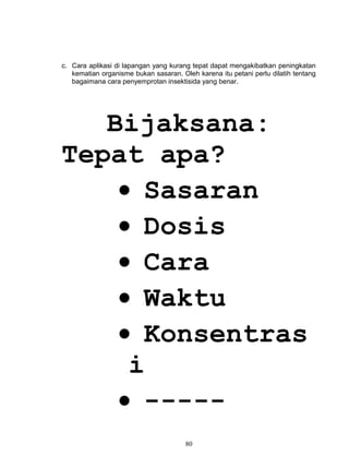 c. Cara aplikasi di lapangan yang kurang tepat dapat mengakibatkan peningkatan
   kematian organisme bukan sasaran. Oleh karena itu petani perlu dilatih tentang
   bagaimana cara penyemprotan insektisida yang benar.




   Bijaksana:
Tepat apa?
    • Sasaran
    • Dosis
    • Cara
    • Waktu
    • Konsentras
     i
    • -----
                                       80
 