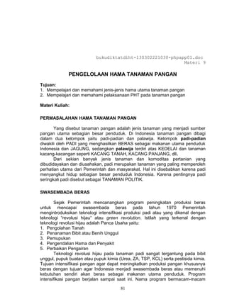 bukudiktatdiht-130302221030-phpapp01.doc
                                                            Materi 9

             PENGELOLAAN HAMA TANAMAN PANGAN

Tujuan:
1. Mempelajari dan memahami jenis-jenis hama utama tanaman pangan
2. Mempelajari dan memahami pelaksanaan PHT pada tanaman pangan

Materi Kuliah:

PERMASALAHAN HAMA TANAMAN PANGAN

       Yang disebut tanaman pangan adalah jenis tanaman yang menjadi sumber
pangan utama sebagian besar penduduk. Di Indonesia tanaman pangan dibagi
dalam dua kelompok yaitu padi-padian dan palawija. Kelompok padi-padian
diwakili oleh PADI yang menghasilkan BERAS sebagai makanan utama penduduk
Indonesia dan JAGUNG, sedangkan palawija terdiri atas KEDELAI dan tanaman
kacang-kacangan seperti KACANG TANAH, KACANG PANJANG, dll.
       Dari sekian banyak jenis tanaman dan komoditas pertanian yang
dibudidayakan dan diusahakan, padi merupakan tanaman yang paling memperoleh
perhatian utama dari Pemerintah dan masyarakat. Hal ini disebabkan karena padi
menyangkut hidup sebagian besar penduduk Indonesia. Karena pentingnya padi
seringkali padi disebut sebagai TANAMAN POLITIK.

SWASEMBADA BERAS

       Sejak Pemerintah mencanangkan program peningkatan produksi beras
untuk mencapai swasembada beras pada tahun 1970 Pemerintah
mengintroduksikan teknologi intensifikasi produksi padi atau yang dikenal dengan
teknologi “revolusi hijau“ atau green revolution. Istilah yang terkenal dengan
teknologi revolusi hijau adalah Panca Usaha yaitu:
1. Pengolahan Tanah
2. Penanaman Bibit atau Benih Unggul
3. Pemupukan
4. Pengendalian Hama dan Penyakit
5. Perbaikan Pengairan
       Teknologi revolusi hijau pada tanaman padi sangat tergantung pada bibit
unggul, pupuk buatan atau pupuk kimia (Urea, ZA, TSP, KCL) serta pestisida kimia.
Tujuan intensifikasi pangan agar dapat meningkatkan produksi pangan khususnya
beras dengan tujuan agar Indonesia menjadi swasembada beras atau memenuhi
kebutuhan sendiri akan beras sebagai makanan utama penduduk. Program
intensifikasi pangan berjalan sampai saat ini. Nama program bermacam-macam

                                       81
 