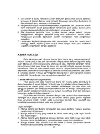 4. Diusahakan di suatu hamparan sawah dilakukan penanaman secara serentak
   termasuk di daerah-daerah yang berbukit. Serangan hama tikus berkurang di
   daerah-daerah yang menanam padi serentak.
5. Pengendalian hayati terutama dengan teknik augmentasi dan konservasi musuh
   alami merupakan teknik pengendalian hama-hama padi utama. Banyak jenis
   predator dan parasitoid dijumpai di ekosistem persawahan kita.
6. Bila diperlukan pestisida kimia gunakan secara sangat selektif dengan
   menggunakan jenis-jenis pestisida yang tidak membunuh musuh alami.
   Penggunaan pestisida diputuskan setelah mempelajari hasil pengamatan
   ekosistem.
7. Laksanakan kegiatan pengamatan atau pemantauan hama dan musuh alami
   seminggu sekali. Apabila jumlah musuh alami banyak tidak perlu dilakukan
   kegiatan pengendalian dengan pestisida.



A. HAMA-HAMA PADI

       Pada ekosistem padi dijumpai banyak jenis hama yang menyerang hampir
seluruh stadia tumbuh padi dari persemaian sampai panen dan pasca panen. Yang
akan dibahas di sini beberapa hama utama padi saja. Intensitas serangan hama-
hama tersebut dari suatu lokasi ke lokasi lain sangat berbeda, dengan demikian
hama-hama utama di suatu daerah dapat berbeda dengan hama-hama utama di
daerah lain. Namun dari laporan pada 5 tahun terakhir urut-urutan hama padi utama
di Indonesia adalah 1) Tikus, 2) Penggerek Batang dan 3) Wereng Coklat. Secara
singkat sifat hama dengan cara pengelolaannya adalah sbb:

1. Tikus Sawah (Rattus argentiventer)
       Tikus sawah aktif pada malam hari. Siang hari mereka selalu berlindung di
dalam liang atau di semak belukar. Untuk tempat tinggal atau lubang biasanya tikus
berorientasi ke daerah yang cukup memberi perlindungan dan rasa aman dari
gangguan predator dan tersedia sumber makanan dan air. Fungsi lubang bagi tikus
sawah adalah sebagai tempat bernaung, tempat memelihara anak dan kelompok
keturunan, serta menimbun makanan.
       Kepadatan populasi tikus berkaitan dengan fase pertumbuhan tanaman padi.
Serangan tikus dapat terjadi sejak di persemaian sampai pasca panen. Populasi
tikus umumnya masih rendah pada persemaian sampai fase vegetatif dan
kepadatan populasi meningkat pada fase generatif.

Gejala serangan:
1. Adanya sarang dari batang rerumputan dan daun diantara vegetasi tanaman
   yang tumbuh di lapangan
2. Adanya saluran lubang yang masuk ke dalam tanah yang tidak begitu basah
   atau tergenang air
3. Adanya lubang yang biasanya dengan diameter yang lebih besar dari tubuh
   tikus dan berbentuk bulat yang merupakan jalan masuk menuju saluran.
4. Adanya lintasan jalan dimana tikus hilir mudik di antara pertanaman tempat
   makannya dengan lubang persembunyiannya.
                                       83
 
