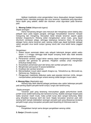 Aplikasi insektisida untuk pengendalian harus disesuaikan dengan keadaan
populasi hama, intensitas serangan dan umur tanaman. Insektisida yang digunakan
harus dipilih yang selektif, efektif dan diizinkan untuk digunakan pada tanaman
padi.

3. Wereng Coklat (Nilaparvata lugens)
Gejala serangan:
        Hama menyerang dengan cara menusuk dan menghisap cairan batang atau
pelepah daun pada bagian pangkal, sehingga menyebabkan tanaman menjadi
menguning dan mengering. Kerusakan berat tampak tanaman seperti gejala
terbakar (hopperburn). Wereng coklat mengeluarkan cairan madu, yang dapat
ditumbuhi cendawan jelaga, sehingga batangnya berwarna hitam. Di samping
sebagai hama utama tanaman padi, wereng coklat juga dapat bertindak sebagai
vektor penyakit virus kerdil rumput (grassy stunt) dan virus kerdil hama (ragged
stunt).

Pengelolaan:
1. Sistem tanam serempak dalam satu wilayah kelompok dengan selisih waktu
   tanam < 2 minggu sehingga tidak terjadi tumpang tindih atau tidak tersedia
   pakan terus-menerus.
2. Penanaman varietas unggul tahan wereng dapat menghambat perkembangan
   populasi dari generasi ke generasi. Pergiliran varietas untuk menghindari
   timbulnya biotipe baru.
3. Diusahakan persemaian jauh dari lampu dan sumber penyakit virus
4. Menghindari pemupukan N secara berlebihan.
5. Eradikasi dan sanitasi tanaman
6. Memanfaatkan musuh alami seperti Anagrus sp, Tetrastichus sp, Microvelia sp,
   Ophionea sp, Paederus sp.
7. Penggunaan insektisida dilakukan pada saat populasi dominan nimfa, dengan
   memperhatikan perbandingan antara wereng coklat dengan musuh alami.

4. Wereng Hijau (Nephotetix spp)
       Wereng hijau lebih dikenal sebagai pembawa atau vektor beberapa penyakit
padi penting seperti penyakit kerdil rumput, tungro dan kerdil kuning.

 Gejala serangan:
       Tanaman padi yang terserang menunjukkan gejala pertumbuhan kerdil,
jumlah tunas sedikit berkurang dan berwarna kuning. Apabila serangan terjadi pada
waktu tanaman masih muda, maka jumlah tunas akan sangat berkurang. Malai
yang dihasilkan biasanya steril dan kecil. Gejala kerusakan tanaman padi oleh
wereng lebih banyak diakibatkan serangan penyakit padi yang dibawanya terutama
penyakit tungro yang merupakan penyakit padi terpenting di Indonesia saat ini.

Pengelolaan:
      Pengelolaan hampir sama dengan pengelolaan wereng coklat.

5. Ganjur (Orsealia oryzae)

                                       86
 