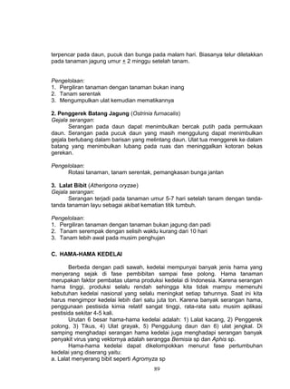 terpencar pada daun, pucuk dan bunga pada malam hari. Biasanya telur diletakkan
pada tanaman jagung umur + 2 minggu setelah tanam.


Pengelolaan:
1. Pergiliran tanaman dengan tanaman bukan inang
2. Tanam serentak
3. Mengumpulkan ulat kemudian mematikannya

2. Penggerek Batang Jagung (Ostrinia furnacalis)
Gejala serangan:
       Serangan pada daun dapat menimbulkan bercak putih pada permukaan
daun. Serangan pada pucuk daun yang masih menggulung dapat menimbulkan
gejala berlubang dalam barisan yang melintang daun. Ulat tua menggerek ke dalam
batang yang menimbulkan lubang pada ruas dan meninggalkan kotoran bekas
gerekan.

Pengelolaan:
      Rotasi tanaman, tanam serentak, pemangkasan bunga jantan

3. Lalat Bibit (Atherigona oryzae)
Gejala serangan:
       Serangan terjadi pada tanaman umur 5-7 hari setelah tanam dengan tanda-
tanda tanaman layu sebagai akibat kematian titik tumbuh.

Pengelolaan:
1. Pergiliran tanaman dengan tanaman bukan jagung dan padi
2. Tanam serempak dengan selisih waktu kurang dari 10 hari
3. Tanam lebih awal pada musim penghujan

C. HAMA-HAMA KEDELAI

       Berbeda dengan padi sawah, kedelai mempunyai banyak jenis hama yang
menyerang sejak di fase pembibitan sampai fase polong. Hama tanaman
merupakan faktor pembatas utama produksi kedelai di Indonesia. Karena serangan
hama tinggi, produksi selalu rendah sehingga kita tidak mampu memenuhi
kebutuhan kedelai nasional yang selalu meningkat setiap tahunnya. Saat ini kita
harus mengimpor kedelai lebih dari satu juta ton. Karena banyak serangan hama,
penggunaan pestisida kimia relatif sangat tinggi, rata-rata satu musim aplikasi
pestisida sekitar 4-5 kali.
       Urutan 6 besar hama-hama kedelai adalah: 1) Lalat kacang, 2) Penggerek
polong, 3) Tikus, 4) Ulat grayak, 5) Penggulung daun dan 6) ulat jengkal. Di
samping menghadapi serangan hama kedelai juga menghadapi serangan banyak
penyakit virus yang vektornya adalah serangga Bemisia sp dan Aphis sp.
       Hama-hama kedelai dapat dikelompokkan menurut fase pertumbuhan
kedelai yang diserang yaitu:
a. Lalat menyerang bibit seperti Agromyza sp
                                      89
 