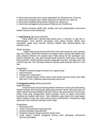 b. Hama-hama pemakan daun seperti Spodoptera sp, Phaedonia sp, Plusia sp
c. Hama-hama pengisap daun seperti Empoasca sp, Bemicia sp, Aphis sp
d. Hama-hama pegisap polong seperti Riptortus sp, Nezara sp
e. Hama-hama penggerek polong seperti Etiella sp dan Heliothis sp.

      Berikut diuraikan sedikit sifat, perilaku dan cara pengendalian hama-hama
kedelai menurut urutan bahayanya.


1. Lalat Kacang (Agromyza phaseoli)
       Paling sedikit ada 3 spesies lalat kacang yaitu A. phaseoli, A. ojae dan A.
dolichostigma. Yang pertama merupakan yang paling penting. Stadia larva
merupakan stadia yang merusak tanaman kedelai fase perkecambahan dan
tanaman muda.

Gejala serangan:
        Gejala awal berupa tanda bintik-bintik putih pada keping biji, daun pertama
atau daun kedua. Bintik-bintik tersebut merupakan bekas tusukan alat peletak telur
pada pangkal kotiledon dan pangkal daun. Pada keping biji dan pasangan daun
pertama terdapat alur atau garis berkelok-kelok berwarna coklat yang merupakan
lubang gerekan. Akibat gerekan jaringan pengangkut terputus, sehingga akar mati
tanaman layu dan mati. Kematian tanaman dijumpai pada tanaman berumur 14-30
hari.

Pengelolaan:
1. Pergiliran tanaman dengan tanaman non Leguminosae
2. Seed treatment
3. Penggunaan mulsa jerami
4. Tanam serentak dengan selisih waktu antara tanam awal dan tanam akhir tidak
   lebih dari 10 hari, dilakukan pada areal yang cukup luas.

2. Penggerek polong (Etiella zinckenella)
Gejala serangan:
       Tanda serangan berupa lubang gerekan berbentuk bundar pada kulit polong.
Apabila terdapat dua lubang gerek pada polong tersebut berarti ulat sudah pergi. Di
dalam polong terserang terdapat butir-butir kotoran ulat yang berwarna kuning atau
coklat muda yang menggumpal. Akibat serangan hama ini dapat menurunkan
kuantitas dan kualitas hasil panen. Telur diletakkan pada malam hari, pada bagian
bawah kelopak bunga atau pada polong secara berkelompok. Populasinya tinggi
pada saat musim kemarau daripada musim hujan.

Pengelolaan:
1. Pemantauan dini
2. Tanam serempak pada areal yang luas
3. Sanitasi terhadap inang alternatif
4. Pergiliran tanaman dengan tanaman bukan inang
5. Untuk daerah endemis penggerek polong, perlu diterapkan penanaman
   tanaman perangkap.
                                      90
 