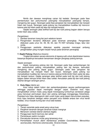 Nimfa dan dewasa menghisap cairan biji kedelai. Serangan pada fase
pembentukan dan pertumbuhan polong/biji menyebabkan polong/biji kempis,
mengering dan gugur. Serangan pada fase pengisian biji menyebabkan biji menjadi
hitam dan busuk. Serangan pada polong tua menyebabkan kualitas biji menurun
karena ada biji hitam pada biji atau biji menjadi keriput.
        Gejala serangan jelas terlihat kulit biji dan kulit polong bagian dalam berupa
bintik hitam atau coklat.

Pengelolaan:
1. Sanitasi tanaman inang liar jauh sebelum tanam
2. Pengamatan terutama dilakukan pada tanaman perangkap. Pengamatan
   dilakukan pada umur 42, 49, 56, 63, dan 70 HST terhadap imago, telur dan
   nimfa.
3. Penggunaan pestisida dilakukan apabila populasi mencapai ambang
   pengendalian yang mungkin terjadi hanya pada tanaman perangkap

7. Kepik Polong (Riptortus linearis)
      Tingkat kerusakan secara ekonomis di lapang sulit untuk diperkirakan karena
biasanya terjadinya kerusakan bersamaan dengan pengisap polong lainnya.

Gejala serangan:
       Kepik menyerang polong dan biji. Serangan pada fase perkembangan biji
dan pertumbuhan polong menyebabkan polong dan biji kempis, kemudian
mengering dan polong dapat gugur. Serangan pada fase pengisian biji
menyebabkan biji menjadi hitam dan busuk. Serangan pada polong tua
menyebabkan kualitas biji menurun karena adanya bintik-bintik hitam pada biji atau
biji menjadi keriput. Gejala serangan jelas terlihat pada kulit biji dan kulit polong
bagian dalam berupa bintik hitam atau coklat. Kerusakan pada biji dan kulit polong
disertai dengan serangan jamur.

8. Kutu Hijau (Aphis sp)
      Kutu hidup dalam koloni dan perkembangbiakan secara parthenogenesis
sehingga populasi dapat meningkat dengan cepat. Ekskresi kutu hijau
menghasilkan embun madu yang dapat merangsang tumbuhnya cendawan jelaga
yang menutupi permukaan daun dan polong sehingga mengganggu fotosintesis.
Populasi kutu hijau dipengaruhi oleh curah hujan yang dapat menurunkan populasi.
Kutu hijau berperan sebagai vektor penyakit virus kedelai antara lain virus kerdil
kedelai, virus mosaik kuning dan virus kate kedelai.

Pengelolaan:
1. Tanam serentak pada areal yang cukup luas
2. Pergiliran tanaman dengan tanaman bukan inangnya
3. Menanam varietas toleran (berbulu tegak)
4. Penggunaan benih bermutu dan sehat
5. Pemantauan sedini mungkin
6. Pencabutan tanaman muda yang terserang virus
7. Pemanfaatan musuh alami diantaranya predator Coccinelidae, Menochilus
   sexmaculata, Harmonia octomaculata, Verania lineata.
                                       92
 