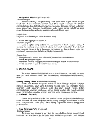 1. Tungau merah (Tetranychus urticae)
Gejala serangan:
      Tanaman ubi kayu yang terserang berat, permukaan bagian bawah menjadi
kusut oleh adanya anyaman-anyaman halus. Daun dapat kehilangan khlorofil dan
mengakibatkan daun kelihatan menguning, kemudian berubah menjadi coklat dan
gugur seluruhnya. Serangan berat terjadi pada musim panas, sebaliknya pada
musim hujan populasinya berkurang karena tercuci oleh air hujan.

Pengelolaan:
Pergiliran tanaman dengan tanaman bukan inang

2. Hama Boleng (Cylas formicarius)
Gejala Serangan:
       Umbi yang terserang terdapat lubang, terutama di dekat pangkal batang. Di
samping itu kumbang juga membuat lubang lain untuk meletakkan telur. Setelah
telur menetas biasanya larva langsung menggerek ke dalam daging umbi dan
membuat lorong gerekan. Akibatnya ubi akan terasa pahit.

Pengelolaan:
1. Mengatur waktu tanam, yaitu menanam pada awal musim kemarau
2. Melakukan penggenangan
3. Menanam varietas yang pertumbuhan ubinya agak masuk ke dalam tanah
4. Rotasi tanaman dengan tanaman bukan inang

E. KACANG TANAH

       Tanaman kacang lebih banyak menghadapi serangan penyakit daripada
serangan hama tanaman. Salah satu hama kacang tanah adalah wereng kacang
tanah.

Wereng Kacang Tanah (Empoasca flavescens)
      Nimfa dan dewasa mengisap cairan sel daun sehingga bagian ujungnya
menjadi kekuningan. Daun yang terserang menjadi kaku dan menebal. Akibat
serangan berat, tanaman menjadi kerdil dan daun mudah rontok. Selain
mengakibatkan tanaman kehilangan cairan, bekas tusukan alat mulut serangga
dapat menimbulkan kematian jaringan sehingga timbul gejala daun keriting.
F. KACANG PANJANG

       Faktor penghambat produksi dan kualitas kacang panjang adalah beberapa
hama tanaman terutama yang menyerang polong sehingga menurunkan kualitas
hasil. Pengendalian hama yang lebih sering digunakan adalah penggunaan
pestisida kimia.

1. Kutu Tanaman (Aphis craccivora)
Gejala serangan:
      Tanaman yang terserang oleh kutu ini menyebabkan bunga menjadi tidak
merekah, dan apabila menyerang pada buah muda menyebabkan buah menjadi
                                      94
 