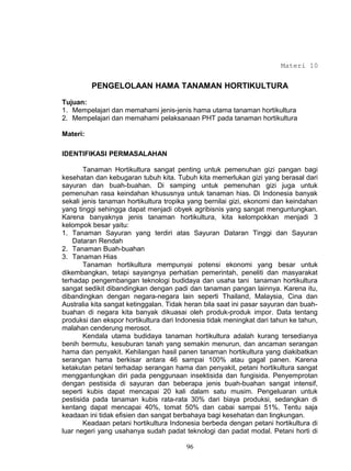 Materi 10


          PENGELOLAAN HAMA TANAMAN HORTIKULTURA

Tujuan:
1. Mempelajari dan memahami jenis-jenis hama utama tanaman hortikultura
2. Mempelajari dan memahami pelaksanaan PHT pada tanaman hortikultura

Materi:

IDENTIFIKASI PERMASALAHAN

       Tanaman Hortikultura sangat penting untuk pemenuhan gizi pangan bagi
kesehatan dan kebugaran tubuh kita. Tubuh kita memerlukan gizi yang berasal dari
sayuran dan buah-buahan. Di samping untuk pemenuhan gizi juga untuk
pemenuhan rasa keindahan khususnya untuk tanaman hias. Di Indonesia banyak
sekali jenis tanaman hortikultura tropika yang bernilai gizi, ekonomi dan keindahan
yang tinggi sehingga dapat menjadi obyek agribisnis yang sangat menguntungkan.
Karena banyaknya jenis tanaman hortikultura, kita kelompokkan menjadi 3
kelompok besar yaitu:
1. Tanaman Sayuran yang terdiri atas Sayuran Dataran Tinggi dan Sayuran
    Dataran Rendah
2. Tanaman Buah-buahan
3. Tanaman Hias
       Tanaman hortikultura mempunyai potensi ekonomi yang besar untuk
dikembangkan, tetapi sayangnya perhatian pemerintah, peneliti dan masyarakat
terhadap pengembangan teknologi budidaya dan usaha tani tanaman hortikultura
sangat sedikit dibandingkan dengan padi dan tanaman pangan lainnya. Karena itu,
dibandingkan dengan negara-negara lain seperti Thailand, Malaysia, Cina dan
Australia kita sangat ketinggalan. Tidak heran bila saat ini pasar sayuran dan buah-
buahan di negara kita banyak dikuasai oleh produk-produk impor. Data tentang
produksi dan ekspor hortikultura dari Indonesia tidak meningkat dari tahun ke tahun,
malahan cenderung merosot.
       Kendala utama budidaya tanaman hortikultura adalah kurang tersedianya
benih bermutu, kesuburan tanah yang semakin menurun, dan ancaman serangan
hama dan penyakit. Kehilangan hasil panen tanaman hortikultura yang diakibatkan
serangan hama berkisar antara 46 sampai 100% atau gagal panen. Karena
ketakutan petani terhadap serangan hama dan penyakit, petani hortikultura sangat
menggantungkan diri pada penggunaan insektisida dan fungisida. Penyemprotan
dengan pestisida di sayuran dan beberapa jenis buah-buahan sangat intensif,
seperti kubis dapat mencapai 20 kali dalam satu musim. Pengeluaran untuk
pestisida pada tanaman kubis rata-rata 30% dari biaya produksi, sedangkan di
kentang dapat mencapai 40%, tomat 50% dan cabai sampai 51%. Tentu saja
keadaan ini tidak efisien dan sangat berbahaya bagi kesehatan dan lingkungan.
       Keadaan petani hortikultura Indonesia berbeda dengan petani hortikultura di
luar negeri yang usahanya sudah padat teknologi dan padat modal. Petani horti di

                                        96
 
