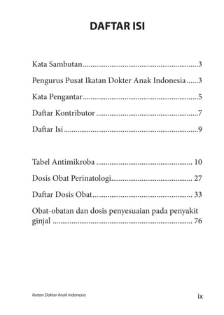 ixIkatan Dokter Anak Indonesia
DAFTAR ISI
Kata Sambutan..............................................................3
Pengurus Pusat Ikatan Dokter Anak Indonesia.......3
Kata Pengantar..............................................................5
Daftar Kontributor.......................................................7
Daftar Isi........................................................................9
Tabel Antimikroba.................................................... 10
Dosis Obat Perinatologi............................................ 27
Daftar Dosis Obat...................................................... 33
Obat-obatan dan dosis penyesuaian pada penyakit
ginjal ........................................................................... 76
 
