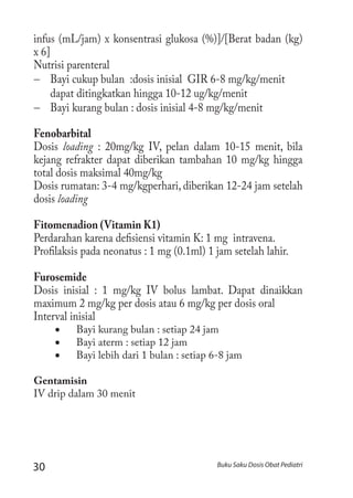 30 Buku Saku Dosis Obat Pediatri
infus (mL/jam) x konsentrasi glukosa (%)]/[Berat badan (kg)
x 6]
Nutrisi parenteral
−− Bayi cukup bulan :dosis inisial GIR 6-8 mg/kg/menit
dapat ditingkatkan hingga 10-12 ug/kg/menit
−− Bayi kurang bulan : dosis inisial 4-8 mg/kg/menit
Fenobarbital
Dosis loading : 20mg/kg IV, pelan dalam 10-15 menit, bila
kejang refrakter dapat diberikan tambahan 10 mg/kg hingga
total dosis maksimal 40mg/kg
Dosis rumatan: 3-4 mg/kgperhari, diberikan 12-24 jam setelah
dosis loading
Fitomenadion (Vitamin K1)
Perdarahan karena defisiensi vitamin K: 1 mg intravena.
Profilaksis pada neonatus : 1 mg (0.1ml) 1 jam setelah lahir.
Furosemide
Dosis inisial : 1 mg/kg IV bolus lambat. Dapat dinaikkan
maximum 2 mg/kg per dosis atau 6 mg/kg per dosis oral
Interval inisial
•	 Bayi kurang bulan : setiap 24 jam
•	 Bayi aterm : setiap 12 jam
•	 Bayi lebih dari 1 bulan : setiap 6-8 jam
Gentamisin
IV drip dalam 30 menit
 