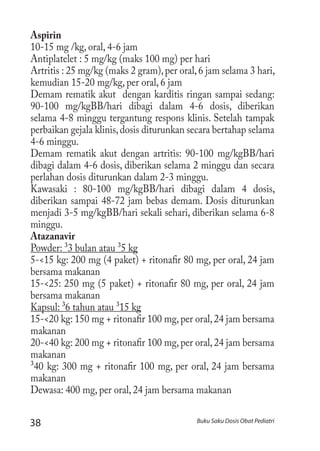 38 Buku Saku Dosis Obat Pediatri
Aspirin
10-15 mg /kg, oral, 4-6 jam
Antiplatelet : 5 mg/kg (maks 100 mg) per hari
Artritis : 25 mg/kg (maks 2 gram),per oral,6 jam selama 3 hari,
kemudian 15-20 mg/kg, per oral, 6 jam
Demam rematik akut dengan karditis ringan sampai sedang:
90-100 mg/kgBB/hari dibagi dalam 4-6 dosis, diberikan
selama 4-8 minggu tergantung respons klinis. Setelah tampak
perbaikan gejala klinis,dosis diturunkan secara bertahap selama
4-6 minggu.
Demam rematik akut dengan artritis: 90-100 mg/kgBB/hari
dibagi dalam 4-6 dosis, diberikan selama 2 minggu dan secara
perlahan dosis diturunkan dalam 2-3 minggu.
Kawasaki : 80-100 mg/kgBB/hari dibagi dalam 4 dosis,
diberikan sampai 48-72 jam bebas demam. Dosis diturunkan
menjadi 3-5 mg/kgBB/hari sekali sehari, diberikan selama 6-8
minggu.
Atazanavir
Powder: ³3 bulan atau ³5 kg
5-<15 kg: 200 mg (4 paket) + ritonafir 80 mg, per oral, 24 jam
bersama makanan
15-<25: 250 mg (5 paket) + ritonafir 80 mg, per oral, 24 jam
bersama makanan
Kapsul: ³6 tahun atau ³15 kg
15-<20 kg: 150 mg + ritonafir 100 mg,per oral,24 jam bersama
makanan
20-<40 kg: 200 mg + ritonafir 100 mg,per oral,24 jam bersama
makanan
³40 kg: 300 mg + ritonafir 100 mg, per oral, 24 jam bersama
makanan
Dewasa: 400 mg, per oral, 24 jam bersama makanan
 