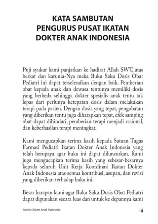 iiiIkatan Dokter Anak Indonesia
KATA SAMBUTAN
PENGURUS PUSAT IKATAN
DOKTER ANAK INDONESIA
Puji syukur kami panjatkan ke hadirat Allah SWT, atas
berkat dan karunia-Nya maka Buku Saku Dosis Obat
Pediatri ini dapat terselesaikan dengan baik. Pemberian
obat kepada anak dan dewasa tentunya memiliki dosis
yang berbeda sehingga dokter spesialis anak tentu tak
lepas dari perlunya ketepatan dosis dalam melakukan
terapi pada pasien. Dengan dosis yang tepat, pengobatan
yang diberikan tentu juga diharapkan tepat, efek samping
obat dapat dihindari, pemberian terapi menjadi rasional,
dan keberhasilan terapi meningkat.
Kami mengucapkan terima kasih kepada Satuan Tugas
Farmasi Pediatri Ikatan Dokter Anak Indonesia yang
telah berupaya agar buku ini dapat diluncurkan. Kami
juga mengucapkan terima kasih yang sebesar-besarnya
kepada seluruh Unit Kerja Koordinasi Ikatan Dokter
Anak Indonesia atas semua kontribusi, asupan, dan revisi
yang diberikan terhadap buku ini.
Besar harapan kami agar Buku Saku Dosis Obat Pediatri
dapat digunakan secara luas dan untuk ke depannya kami
 