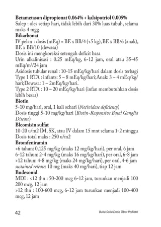 42 Buku Saku Dosis Obat Pediatri
Betametason dipropionat 0.064% + kalsipotriol 0.005%
Salep : oles setiap hari, tidak lebih dari 30% luas tubuh, selama
maks 4 mgg
Bikarbonat
IV pelan : dosis (mEq) = BE x BB/4 (<5 kg),BE x BB/6 (anak),
BE x BB/10 (dewasa)
Dosis ini mengkoreksi setengah deficit basa
Urin alkalinisasi : 0.25 mEq/kg, 6-12 jam, oral atau 35-45
mEq/m2
/24 jam
Asidosis tubular renal : 10-15 mEq/kg/hari dalam dosis terbagi
Type 1 RTA : infants: 5 – 8 mEq/kg/hari;Anak: 3 – 4 mEq/kg/
hari;Dewasa: 1 – 2mEq/kg/hari.
Type 2 RTA : 10 – 20 mEq/kg/hari (infan membutuhkan dosis
lebih besar)
Biotin
5-10 mg/hari, oral, 1 kali sehari (biotinidase deficiency)
Dosis tinggi 5-10 mg/kg/hari (Biotin-Responsive Basal Ganglia
Disease)
Bleomisin sulfat
10-20 u/m2 IM, SK, atau IV dalam 15 mnt selama 1-2 minggu
Dosis total maks : 250 u/m2
Bromfeniramin
<6 tahun: 0,125 mg/kg (maks 12 mg/kg/hari), per oral, 6 jam
6-12 tahun: 2-4 mg/kg (maks 16 mg/kg/hari),per oral,6-8 jam
>12 tahun: 4-8 mg/kg (maks 24 mg/kg/hari), per oral, 4-6 jam
sustained release: 10 mg (maks 40 mg/hari), tiap 12 jam
Budesonid
MDI : <12 thn : 50-200 mcg 6-12 jam, turunkan menjadi 100
200 mcg, 12 jam
>12 thn : 100-600 mcg, 6-12 jam turunkan menjadi 100-400
mcg, 12 jam
 