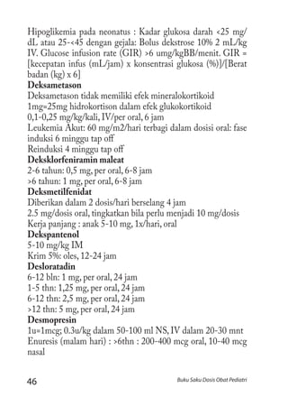 46 Buku Saku Dosis Obat Pediatri
Hipoglikemia pada neonatus : Kadar glukosa darah <25 mg/
dL atau 25-<45 dengan gejala: Bolus dekstrose 10% 2 mL/kg
IV. Glucose infusion rate (GIR) >6 umg/kgBB/menit. GIR =
[kecepatan infus (mL/jam) x konsentrasi glukosa (%)]/[Berat
badan (kg) x 6]
Deksametason
Deksametason tidak memiliki efek mineralokortikoid
1mg=25mg hidrokortison dalam efek glukokortikoid
0,1-0,25 mg/kg/kali, IV/per oral, 6 jam	
Leukemia Akut: 60 mg/m2/hari terbagi dalam dosisi oral: fase
induksi 6 minggu tap off
Reinduksi 4 minggu tap off
Deksklorfeniramin maleat
2-6 tahun: 0,5 mg, per oral, 6-8 jam
>6 tahun: 1 mg, per oral, 6-8 jam
Deksmetilfenidat
Diberikan dalam 2 dosis/hari berselang 4 jam
2.5 mg/dosis oral, tingkatkan bila perlu menjadi 10 mg/dosis
Kerja panjang : anak 5-10 mg, 1x/hari, oral
Dekspantenol
5-10 mg/kg IM
Krim 5%: oles, 12-24 jam
Desloratadin
6-12 bln: 1 mg, per oral, 24 jam
1-5 thn: 1,25 mg, per oral, 24 jam
6-12 thn: 2,5 mg, per oral, 24 jam
>12 thn: 5 mg, per oral, 24 jam
Desmopresin
1u=1mcg; 0.3u/kg dalam 50-100 ml NS, IV dalam 20-30 mnt
Enuresis (malam hari) : >6thn : 200-400 mcg oral, 10-40 mcg
nasal
 