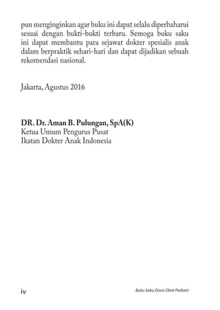 iv Buku Saku Dosis Obat Pediatri
pun menginginkan agar buku ini dapat selalu diperbaharui
sesuai dengan bukti-bukti terbaru. Semoga buku saku
ini dapat membantu para sejawat dokter spesialis anak
dalam berpraktik sehari-hari dan dapat dijadikan sebuah
rekomendasi nasional.
Jakarta, Agustus 2016
DR. Dr. Aman B. Pulungan, SpA(K)
Ketua Umum Pengurus Pusat
Ikatan Dokter Anak Indonesia
 