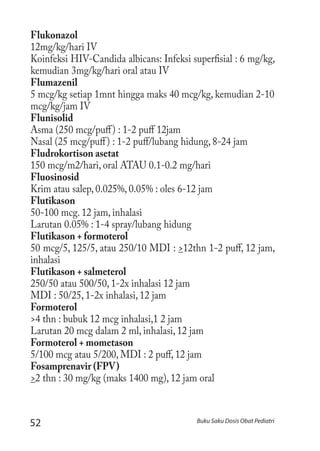 52 Buku Saku Dosis Obat Pediatri
Flukonazol
12mg/kg/hari IV
Koinfeksi HIV-Candida albicans: Infeksi superfisial : 6 mg/kg,
kemudian 3mg/kg/hari oral atau IV
Flumazenil
5 mcg/kg setiap 1mnt hingga maks 40 mcg/kg, kemudian 2-10
mcg/kg/jam IV
Flunisolid
Asma (250 mcg/puff) : 1-2 puff 12jam
Nasal (25 mcg/puff) : 1-2 puff/lubang hidung, 8-24 jam
Fludrokortison asetat
150 mcg/m2/hari, oral ATAU 0.1-0.2 mg/hari
Fluosinosid
Krim atau salep, 0.025%, 0.05% : oles 6-12 jam
Flutikason
50-100 mcg. 12 jam, inhalasi
Larutan 0.05% : 1-4 spray/lubang hidung
Flutikason + formoterol
50 mcg/5, 125/5, atau 250/10 MDI : >12thn 1-2 puff, 12 jam,
inhalasi
Flutikason + salmeterol
250/50 atau 500/50, 1-2x inhalasi 12 jam
MDI : 50/25, 1-2x inhalasi, 12 jam
Formoterol
>4 thn : bubuk 12 mcg inhalasi,1 2 jam
Larutan 20 mcg dalam 2 ml, inhalasi, 12 jam
Formoterol + mometason
5/100 mcg atau 5/200, MDI : 2 puff, 12 jam
Fosamprenavir (FPV)
>2 thn : 30 mg/kg (maks 1400 mg), 12 jam oral
 