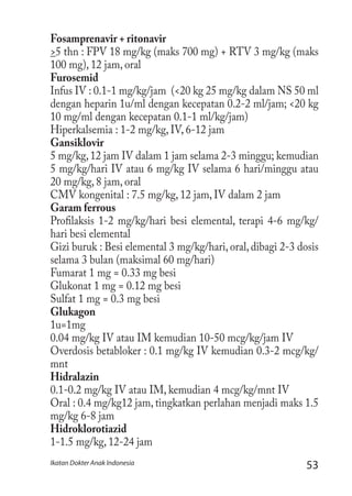 53Ikatan Dokter Anak Indonesia
Fosamprenavir + ritonavir
>5 thn : FPV 18 mg/kg (maks 700 mg) + RTV 3 mg/kg (maks
100 mg), 12 jam, oral
Furosemid
Infus IV : 0.1-1 mg/kg/jam (<20 kg 25 mg/kg dalam NS 50 ml
dengan heparin 1u/ml dengan kecepatan 0.2-2 ml/jam; <20 kg
10 mg/ml dengan kecepatan 0.1-1 ml/kg/jam)
Hiperkalsemia : 1-2 mg/kg, IV, 6-12 jam
Gansiklovir
5 mg/kg,12 jam IV dalam 1 jam selama 2-3 minggu; kemudian
5 mg/kg/hari IV atau 6 mg/kg IV selama 6 hari/minggu atau
20 mg/kg, 8 jam, oral
CMV kongenital : 7.5 mg/kg, 12 jam, IV dalam 2 jam
Garam ferrous
Profilaksis 1-2 mg/kg/hari besi elemental, terapi 4-6 mg/kg/
hari besi elemental
Gizi buruk : Besi elemental 3 mg/kg/hari, oral, dibagi 2-3 dosis
selama 3 bulan (maksimal 60 mg/hari)
Fumarat 1 mg = 0.33 mg besi
Glukonat 1 mg = 0.12 mg besi
Sulfat 1 mg = 0.3 mg besi
Glukagon
1u=1mg
0.04 mg/kg IV atau IM kemudian 10-50 mcg/kg/jam IV
Overdosis betabloker : 0.1 mg/kg IV kemudian 0.3-2 mcg/kg/
mnt
Hidralazin
0.1-0.2 mg/kg IV atau IM, kemudian 4 mcg/kg/mnt IV
Oral : 0.4 mg/kg12 jam, tingkatkan perlahan menjadi maks 1.5
mg/kg 6-8 jam
Hidroklorotiazid
1-1.5 mg/kg, 12-24 jam
 