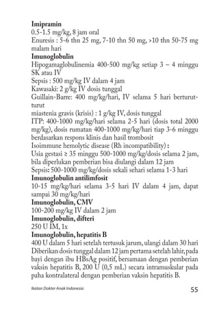 55Ikatan Dokter Anak Indonesia
Imipramin
0.5-1.5 mg/kg, 8 jam oral
Enuresis : 5-6 thn 25 mg, 7-10 thn 50 mg, >10 thn 50-75 mg
malam hari
Imunoglobulin
Hipogamaglobulinemia 400-500 mg/kg setiap 3 – 4 minggu
SK atau IV
Sepsis : 500 mg/kg IV dalam 4 jam
Kawasaki: 2 g/kg IV dosis tunggal
Guillain-Barre: 400 mg/kg/hari, IV selama 5 hari berturut-
turut
miastenia gravis (krisis) : 1 g/kg IV, dosis tunggal
ITP: 400-1000 mg/kg/hari selama 2-5 hari (dosis total 2000
mg/kg), dosis rumatan 400-1000 mg/kg/hari tiap 3-6 minggu
berdasarkan respons klinis dan hasil trombosit
Isoimmune hemolytic disease (Rh incompatibility) :
Usia gestasi ≥ 35 minggu 500-1000 mg/kg/dosis selama 2 jam,
bila diperlukan pemberian bisa diulangi dalam 12 jam
Sepsis: 500-1000 mg/kg/dosis sekali sehari selama 1-3 hari
Imunoglobulin antilimfosit
10-15 mg/kg/hari selama 3-5 hari IV dalam 4 jam, dapat
sampai 30 mg/kg/hari
Imunoglobulin, CMV
100-200 mg/kg IV dalam 2 jam
Imunoglobulin, difteri
250 U IM, 1x
Imunoglobulin, hepatitis B
400 U dalam 5 hari setelah tertusuk jarum,ulangi dalam 30 hari
Diberikandosistunggaldalam12jampertamasetelahlahir,pada
bayi dengan ibu HBsAg positif, bersamaan dengan pemberian
vaksin hepatitis B, 200 U (0,5 mL) secara intramuskular pada
paha kontralateral dengan pemberian vaksin hepatitis B.
 
