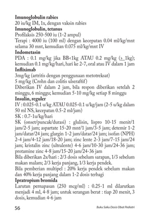 56 Buku Saku Dosis Obat Pediatri
Imunoglobulin rabies
20 iu/kg IM, 1x, dengan vaksin rabies
Imunoglobulin, tetanus
Profilaksis 250-500 iu (1-2 ampul)
Terapi : 4000 iu (100 ml) dengan kecepatan 0.04 ml/kg/mnt
selama 30 mnt, kemudian 0.075 ml/kg/mnt IV
Indometasin
PDA : 0.1 mg/kg jika BB<1kg ATAU 0.2 mg/kg (> 1kg);
kemudian 0.1 mg/kg/hari,hari ke 2-7,oral atau IV dalam 1 jam
Infliximab
3mg/kg (artritis dengan penggunaan metotreksat)
5 mg/kg (Crohn dan colitis ulseraftif)
Diberikan IV dalam 2 jam, bila respon diberikan setelah 2
minggu, 6 minggu; kemudian 5-10 mg/kg setiap 8 minggu
Insulin, reguler
IV : 0.025-0.1 u/kg ATAU 0.025-0.1 u/kg/jam (2-5 u/kg dalam
50 ml NS, kecepatan 0.5-2 ml/jam)
SK : 0.7-1u/kg/hari
SK (onset/puncak/durasi) : glulisin, lispro 10-15 menit/1
jam/2-5 jam; aspartate 15-20 mnt/1 jam/3-5 jam; detemir 1-2
jam/datar/24 jam; glargin 1-2 jam/datar/24 jam; isofan (NPH)
2-4 jam/4-12 jam/18-20 jam; zinc lente 2-3 jam/7-15 jam/24
jam; kristalin zinc (ultralente) 4-6 jam/10-30 jam/24-36 jam;
protamine zinc 4-8 jam/15-20 jam/24-36 jam
Bila diberikan 2x/hari : 2/3 dosis sebelum sarapan, 1/3 sebelum
makan malam; 2/3 kerja panjang, 1/3 kerja pendek.
Bila pemberian multipel : 20% kerja pendek sebelum makan
dan 40% kerja panjang dalam 1-2 dosis terbagi
Ipratropium bromida
Larutan pernapasan (250 mcg/ml) : 0.25-1 ml dilarutkan
menjadi 4 ml, 4-8 jam; untuk serangan berat : tiap 20 menit, 3
dosis, kemudian 4-6 jam
 