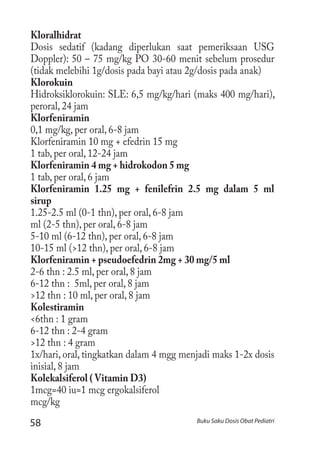 58 Buku Saku Dosis Obat Pediatri
Kloralhidrat
Dosis sedatif (kadang diperlukan saat pemeriksaan USG
Doppler): 50 – 75 mg/kg PO 30-60 menit sebelum prosedur
(tidak melebihi 1g/dosis pada bayi atau 2g/dosis pada anak)
Klorokuin
Hidroksiklorokuin: SLE: 6,5 mg/kg/hari (maks 400 mg/hari),
peroral, 24 jam
Klorfeniramin
0,1 mg/kg, per oral, 6-8 jam
Klorfeniramin 10 mg + efedrin 15 mg
1 tab, per oral, 12-24 jam
Klorfeniramin 4 mg + hidrokodon 5 mg
1 tab, per oral, 6 jam
Klorfeniramin 1.25 mg + fenilefrin 2.5 mg dalam 5 ml
sirup	
1.25-2.5 ml (0-1 thn), per oral, 6-8 jam
ml (2-5 thn), per oral, 6-8 jam
5-10 ml (6-12 thn), per oral, 6-8 jam
10-15 ml (>12 thn), per oral, 6-8 jam
Klorfeniramin + pseudoefedrin 2mg + 30 mg/5 ml
2-6 thn : 2.5 ml, per oral, 8 jam
6-12 thn : 5ml, per oral, 8 jam
>12 thn : 10 ml, per oral, 8 jam
Kolestiramin
<6thn : 1 gram
6-12 thn : 2-4 gram
>12 thn : 4 gram
1x/hari, oral, tingkatkan dalam 4 mgg menjadi maks 1-2x dosis
inisial, 8 jam
Kolekalsiferol ( Vitamin D3)
1mcg=40 iu=1 mcg ergokalsiferol
mcg/kg
 