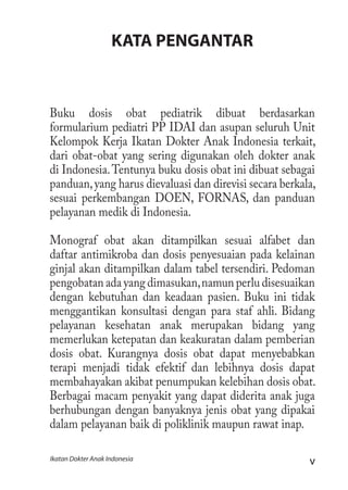 vIkatan Dokter Anak Indonesia
KATA PENGANTAR
Buku dosis obat pediatrik dibuat berdasarkan
formularium pediatri PP IDAI dan asupan seluruh Unit
Kelompok Kerja Ikatan Dokter Anak Indonesia terkait,
dari obat-obat yang sering digunakan oleh dokter anak
di Indonesia.Tentunya buku dosis obat ini dibuat sebagai
panduan,yang harus dievaluasi dan direvisi secara berkala,
sesuai perkembangan DOEN, FORNAS, dan panduan
pelayanan medik di Indonesia.
Monograf obat akan ditampilkan sesuai alfabet dan
daftar antimikroba dan dosis penyesuaian pada kelainan
ginjal akan ditampilkan dalam tabel tersendiri. Pedoman
pengobatan ada yang dimasukan,namun perlu disesuaikan
dengan kebutuhan dan keadaan pasien. Buku ini tidak
menggantikan konsultasi dengan para staf ahli. Bidang
pelayanan kesehatan anak merupakan bidang yang
memerlukan ketepatan dan keakuratan dalam pemberian
dosis obat. Kurangnya dosis obat dapat menyebabkan
terapi menjadi tidak efektif dan lebihnya dosis dapat
membahayakan akibat penumpukan kelebihan dosis obat.
Berbagai macam penyakit yang dapat diderita anak juga
berhubungan dengan banyaknya jenis obat yang dipakai
dalam pelayanan baik di poliklinik maupun rawat inap.
 