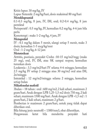 63Ikatan Dokter Anak Indonesia
Krisis lupus: 30 mg/kg, IV
Lupus Sistemik: 2 mg/kg/hari, dosis maksimal 80 mg/hari
Metoklopramid
0.1-0.3 mg/kg, 8 jam, IV, IM, oral; 0.2-0.4 mg/kg, 8 jam
perrektal
Perioperatif : 0.5 mg/kg, IV, kemudian 0.2 mg/kg, 4-6 jam bila
perlu
Kemoterapi : maks 1-2 mg/kg, 4 jam, IV
Metoprolol
IV : 0.1 mg/kg dalam 5 menit, ulangi setiap 5 menit, maks 3
dosis; kemudian 1-5 mcg/kg/mnt
Oral : 1-2 mg/kg, 6-12 jam
Metotreksat
Artritis, psoriasis, penyakit Crohn :10-15 mg/m2/mgg (maks
25 mg), oral, IV, IM, atau SK sampai respon; kemudian
turunkan dosis
Leukemia : 3.3 mg/m2/hari IV selama 4-6 minggu; kemudian
2.5 mg/kg IV setiap 2 minggu atau 30 mg/m2 oral atau IM,
2x/minggu
Intratekal : 12 mg/m2/minggu selama 2 minggu, kemudian
setiap bulan
Mikofenolat mofetil
3bulan – 18 tahun : oral : 600 mg/m2,2 kali sehari,maximum 2
gram/hari.Anak dengan LPB 1,25-1,5 m2 dosis 750 mg,2 kali
sehari, maximum 1500 mg/hari. Anak dengan LPB >1,5 m2 : 1
gram/hari, 2 kali sehari, maximum 2 g/hari.
Pemberian iv maximum 2 gram/hari, untuk yang tidak dapat
diberikan oral.
Bila hitung jenis neutrofil < 1300/mm3, obat dihentikan.
Pengawasan ketat bila menderita penyakit hati
.
 