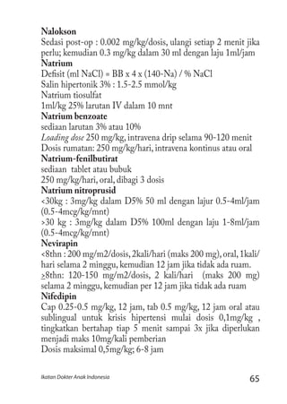 65Ikatan Dokter Anak Indonesia
Nalokson
Sedasi post-op : 0.002 mg/kg/dosis, ulangi setiap 2 menit jika
perlu; kemudian 0.3 mg/kg dalam 30 ml dengan laju 1ml/jam
Natrium
Defisit (ml NaCl) = BB x 4 x (140-Na) / % NaCl
Salin hipertonik 3% : 1.5-2.5 mmol/kg
Natrium tiosulfat
1ml/kg 25% larutan IV dalam 10 mnt
Natrium benzoate
sediaan larutan 3% atau 10%
Loading dose 250 mg/kg, intravena drip selama 90-120 menit
Dosis rumatan: 250 mg/kg/hari, intravena kontinus atau oral
Natrium-fenilbutirat
sediaan tablet atau bubuk
250 mg/kg/hari, oral, dibagi 3 dosis
Natrium nitroprusid
<30kg : 3mg/kg dalam D5% 50 ml dengan lajur 0.5-4ml/jam
(0.5-4mcg/kg/mnt)
>30 kg : 3mg/kg dalam D5% 100ml dengan laju 1-8ml/jam
(0.5-4mcg/kg/mnt)
Nevirapin
<8thn : 200 mg/m2/dosis,2kali/hari (maks 200 mg),oral,1kali/
hari selama 2 minggu, kemudian 12 jam jika tidak ada ruam.
>8thn: 120-150 mg/m2/dosis, 2 kali/hari (maks 200 mg)
selama 2 minggu, kemudian per 12 jam jika tidak ada ruam
Nifedipin
Cap 0.25-0.5 mg/kg, 12 jam, tab 0.5 mg/kg, 12 jam oral atau
sublingual untuk krisis hipertensi mulai dosis 0,1mg/kg ,
tingkatkan bertahap tiap 5 menit sampai 3x jika diperlukan
menjadi maks 10mg/kali pemberian
Dosis maksimal 0,5mg/kg; 6-8 jam
 
