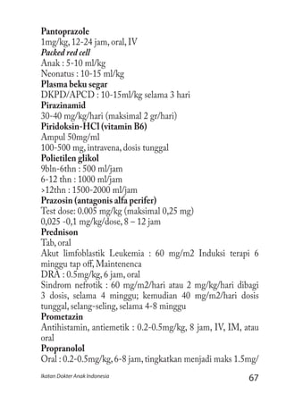 67Ikatan Dokter Anak Indonesia
Pantoprazole
1mg/kg, 12-24 jam, oral, IV
Packed red cell
Anak : 5-10 ml/kg
Neonatus : 10-15 ml/kg
Plasma beku segar
DKPD/APCD : 10-15ml/kg selama 3 hari
Pirazinamid
30-40 mg/kg/hari (maksimal 2 gr/hari)
Piridoksin-HCl (vitamin B6)
Ampul 50mg/ml
100-500 mg, intravena, dosis tunggal
Polietilen glikol
9bln-6thn : 500 ml/jam
6-12 thn : 1000 ml/jam
>12thn : 1500-2000 ml/jam
Prazosin (antagonis alfa perifer)
Test dose: 0.005 mg/kg (maksimal 0,25 mg)
0,025 -0,1 mg/kg/dose, 8 – 12 jam
Prednison
Tab, oral
Akut limfoblastik Leukemia : 60 mg/m2 Induksi terapi 6
minggu tap off, Maintenenca
DRA : 0.5mg/kg, 6 jam, oral	
Sindrom nefrotik : 60 mg/m2/hari atau 2 mg/kg/hari dibagi
3 dosis, selama 4 minggu; kemudian 40 mg/m2/hari dosis
tunggal, selang-seling, selama 4-8 minggu
Prometazin
Antihistamin, antiemetik : 0.2-0.5mg/kg, 8 jam, IV, IM, atau
oral
Propranolol
Oral : 0.2-0.5mg/kg,6-8 jam,tingkatkan menjadi maks 1.5mg/
 