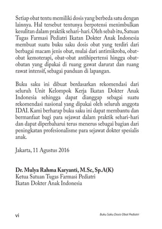 vi Buku Saku Dosis Obat Pediatri
Setiap obat tentu memiliki dosis yang berbeda satu dengan
lainnya. Hal tersebut tentunya berpotensi menimbulkan
kesulitandalampraktiksehari-hari.Olehsebabitu,Satuan
Tugas Farmasi Pediatri Ikatan Dokter Anak Indonesia
membuat suatu buku saku dosis obat yang terdiri dari
berbagai macam jenis obat, mulai dari antimikroba, obat-
obat kemoterapi, obat-obat antihipertensi hingga obat-
obatan yang dipakai di ruang gawat darurat dan ruang
rawat intensif, sebagai panduan di lapangan.
Buku saku ini dibuat berdasarkan rekomendasi dari
seluruh Unit Kelompok Kerja Ikatan Dokter Anak
Indonesia sehingga dapat dianggap sebagai suatu
rekomendasi nasional yang dipakai oleh seluruh anggota
IDAI.Kami berharap buku saku ini dapat membantu dan
bermanfaat bagi para sejawat dalam praktik sehari-hari
dan dapat diperbaharui terus menerus sebagai bagian dari
peningkatan profesionalisme para sejawat dokter spesialis
anak.
Jakarta, 11 Agustus 2016
Dr. Mulya Rahma Karyanti, M.Sc, Sp.A(K)
Ketua Satuan Tugas Farmasi Pediatri
Ikatan Dokter Anak Indonesia
 