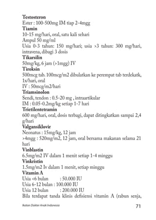 71Ikatan Dokter Anak Indonesia
Testosteron
Ester : 100-500mg IM tiap 2-4mgg
Tiamin
10-15 mg/hari, oral, satu kali sehari
Ampul 50 mg/ml
Usia 0-3 tahun: 150 mg/hari; usia >3 tahun: 300 mg/hari,
intravena, dibagi 3 dosis
Tikarsilin
50mg/kg, 6 jam (>1mgg) IV
Tiroksin
500mcg tab.100mcg/m2 dibulatkan ke perempat tab terdekatk,
1x/hari, oral
IV : 50mcg/m2/hari
Triamsinolon
Sendi, tendon : 0.5-20 mg , intraartikular
IM : 0.05-0.2mg/kg setiap 1-7 hari
Trietilentetramin
600 mg/hari, oral, dosis terbagi, dapat ditingkatkan sampai 2,4
g/hari
Valgansiklovir
Neonatus : 15mg/kg, 12 jam
>4mgg : 520mg/m2, 12 jam, oral bersama makanan selama 21
hari
Vinblastin
6.5mg/m2 IV dalam 1 menit setiap 1-4 minggu
Vinkristin
1.5mg/m2 Iv dalam 1 menit, setiap minggu
Vitamin A
Usia <6 bulan	 : 50.000 IU
Usia 6-12 bulan : 100.000 IU
Usia 12 bulan	 : 200.000 IU
Bila terdapat tanda klinis defisiensi vitamin A (rabun senja,
 