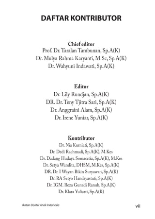 viiIkatan Dokter Anak Indonesia
DAFTAR KONTRIBUTOR
Chief editor
Prof. Dr.Taralan Tambunan, Sp.A(K)
Dr. Mulya Rahma Karyanti, M.Sc, Sp.A(K)
Dr. Wahyuni Indawati, Sp.A(K)
Editor
Dr. Lily Rundjan, Sp.A(K)
DR. Dr.Teny Tjitra Sari, Sp.A(K)
Dr. Anggraini Alam, Sp.A(K)
Dr. Irene Yuniar, Sp.A(K)
Kontributor
Dr. Nia Kurniati, Sp.A(K)
Dr. Dedi Rachmadi, Sp.A(K), M.Kes
Dr. Dadang Hudaya Somasetia, Sp.A(K), M.Kes
Dr. Setya Wandita, DHSM, M.Kes, Sp.A(K)
DR. Dr. I Wayan Bikin Suryawan, Sp.A(K)
Dr. RA Setyo Handryastuti, Sp.A(K)
Dr. IGM. Reza Gunadi Ranuh, Sp.A(K)
Dr. Klara Yuliarti, Sp.A(K)
 