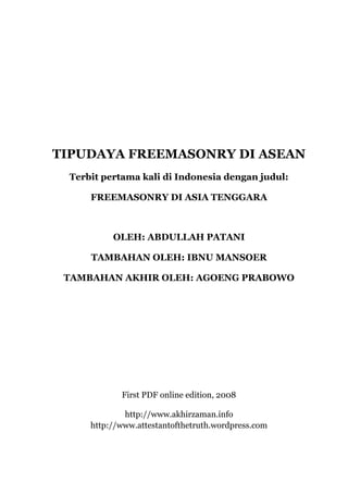 TIPUDAYA FREEMASONRY DI ASEAN
Terbit pertama kali di Indonesia dengan judul:
FREEMASONRY DI ASIA TENGGARA
OLEH: ABDULLAH PATANI
TAMBAHAN OLEH: IBNU MANSOER
TAMBAHAN AKHIR OLEH: AGOENG PRABOWO
First PDF online edition, 2008
http://www.akhirzaman.info
http://www.attestantofthetruth.wordpress.com
 