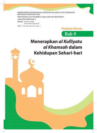 139
Bab 9: Menerapkan al Kulliyatu al Khamsah dalam Kehidupan Sehari-hari
Menerapkan al Kulliyatu
al Khamsah dalam
Kehidupan Sehari-hari
Panduan Khusus
Bab 9
KEMENTERIAN PENDIDIKAN, KEBUDAYAAN, RISET DAN TEKNOLOGI
REPUBLIK INDONESIA 2021
Buku Panduan Guru Pendidikan Agama Islam dan Budi Pekerti
untuk SMA/SMK Kelas X
Penulis : Ahmad Tauik
Nurwastuti Setyowati
ISBN : 978-602-244-455-8 (jil.1 )
 