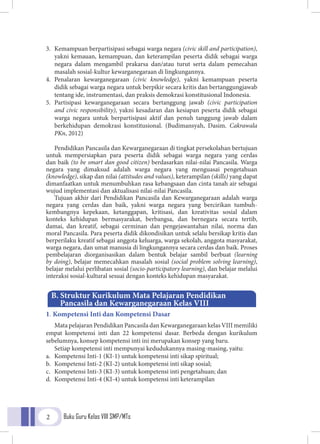 Buku Guru Kelas VIII SMP/MTs2
3. 	Kemampuan berpartisipasi sebagai warga negara (civic skill and participation),
yakni kemauan, kemampuan, dan keterampilan peserta didik sebagai warga
negara dalam mengambil prakarsa dan/atau turut serta dalam pemecahan
masalah sosial-kultur kewarganegaraan di lingkungannya.
4.	Penalaran kewarganegaraan (civic knowledge), yakni kemampuan peserta
didik sebagai warga negara untuk berpikir secara kritis dan bertanggungjawab
tentang ide, instrumentasi, dan praksis demokrasi konstitusional Indonesia.
5.	Partisipasi kewarganegaraan secara bertanggung jawab (civic participation
and civic responsibility), yakni kesadaran dan kesiapan peserta didik sebagai
warga negara untuk berpartisipasi aktif dan penuh tanggung jawab dalam
berkehidupan demokrasi konstitusional. (Budimansyah, Dasim. Cakrawala
PKn, 2012)
Pendidikan Pancasila dan Kewarganegaraan di tingkat persekolahan bertujuan
untuk mempersiapkan para peserta didik sebagai warga negara yang cerdas
dan baik (to be smart dan good citizen) berdasarkan nilai-nilai Pancasila. Warga
negara yang dimaksud adalah warga negara yang menguasai pengetahuan
(knowledge), sikap dan nilai (attitudes and values), keterampilan (skills) yang dapat
dimanfaatkan untuk menumbuhkan rasa kebangsaan dan cinta tanah air sebagai
wujud implementasi dan aktualisasi nilai-nilai Pancasila.
Tujuan akhir dari Pendidikan Pancasila dan Kewarganegaraan adalah warga
negara yang cerdas dan baik, yakni warga negara yang bercirikan tumbuh-
kembangnya kepekaan, ketanggapan, kritisasi, dan kreativitas sosial dalam
konteks kehidupan bermasyarakat, berbangsa, dan bernegara secara tertib,
damai, dan kreatif, sebagai cerminan dan pengejawantahan nilai, norma dan
moral Pancasila. Para peserta didik dikondisikan untuk selalu bersikap kritis dan
berperilaku kreatif sebagai anggota keluarga, warga sekolah, anggota masyarakat,
warga negara, dan umat manusia di lingkungannya secara cerdas dan baik. Proses
pembelajaran diorganisasikan dalam bentuk belajar sambil berbuat (learning
by doing), belajar memecahkan masalah sosial (social problem solving learning),
belajar melalui perlibatan sosial (socio-participatory learning), dan belajar melalui
interaksi sosial-kultural sesuai dengan konteks kehidupan masyarakat.
1. Kompetensi Inti dan Kompetensi Dasar
Mata pelajaran Pendidikan Pancasila dan Kewarganegaraan kelas VIII memiliki
empat kompetensi inti dan 22 kompetensi dasar. Berbeda dengan kurikulum
sebelumnya, konsep kompetensi inti ini merupakan konsep yang baru.
Setiap kompetensi inti mempunyai kedudukannya masing-masing, yaitu:
a.	 Kompetensi Inti-1 (KI-1) untuk kompetensi inti sikap spiritual;
b.	 Kompetensi Inti-2 (KI-2) untuk kompetensi inti sikap sosial;
c.	 Kompetensi Inti-3 (KI-3) untuk kompetensi inti pengetahuan; dan
d.	 Kompetensi Inti-4 (KI-4) untuk kompetensi inti keterampilan
B. Struktur Kurikulum Mata Pelajaran Pendidikan
	 Pancasila dan Kewarganegaraan Kelas VIII
 