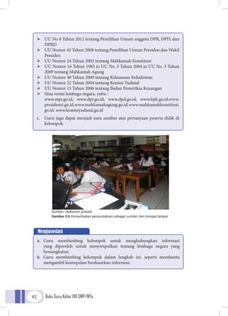 Buku Guru Kelas VIII SMP/MTs92
	UU No 8 Tahun 2012 tentang Pemilihan Umum anggota DPR, DPD, dan
DPRD
	UU Nomor 42 Tahun 2008 tentang Pemilihan Umum Presiden dan Wakil
Presiden
	UU Nomor 24 Tahun 2003 tentang Mahkamah Konstitusi
	UU Nomor 14 Tahun 1985 jo UU No. 5 Tahun 2004 jo UU No. 3 Tahun
2009 tentang Mahkamah Agung
	UU Nomor 48 Tahun 2009 tentang Kekuasaan Kehakiman
	UU Nomor 22 Tahun 2004 tentang Komisi Yudisial
	UU Nomor 15 Tahun 2006 tentang Badan Pemeriksa Keuangan
	Situs resmi lembaga negara, yaitu :
	www.mpr.go.id, www.dpr.go.id, www.dpd.go.id, www.bpk.go.id,www.
presidenri.go.id,www.mahkamahagung.go.id,www.mahkamahkonstitusi.
go.id, www.komisiyudisial.go.id
c.	 Guru juga dapat menjadi nara sumber atas pertanyaan peserta didik di
kelompok.
Sumber: Dokumen pribadi
Gambar 2.6 Pemanfaatan perpustakaan sebagai sumber dan tempat belajar
Mengasosiasi
a.	 Guru membimbing kelompok untuk menghubungkan informasi
yang diperoleh untuk menyimpulkan tentang lembaga negara yang
bersangkutan.
b.	 Guru membimbing kelompok dalam langkah ini, seperti membantu
mengambil kesimpulan berdasarkan informasi.
 
