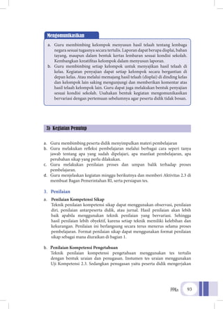 PPKn 93
a.	 Guru membimbing peserta didik menyimpulkan materi pembelajaran
b.	 Guru melakukan refleksi pembelajaran melalui berbagai cara seperi tanya
jawab tentang apa yang sudah dipelajari, apa manfaat pembelajaran, apa
perubahan sikap yang perlu dilakukan.
c.	 Guru melakukan penilaian proses dan umpan balik terhadap proses
pembelajaran.
d.	 Guru menjelaskan kegiatan minggu berikutnya dan memberi Aktivitas 2.3 di
membuat Bagan Pemerintahan RI, serta persiapan tes.
3.	 Penilaian
a.	 Penilaian Kompetensi Sikap
Teknik penilaian kompetensi sikap dapat menggunakan observasi, penilaian
diri, penilaian antarpeserta didik, atau jurnal. Hasil penilaian akan lebih
baik apabila menggunakan teknik penilaian yang bervariasi. Sehingga
hasil penilaian lebih obyektif, karena setiap teknik memiliki kelebihan dan
kekurangan. Penilaian ini berlangsung secara terus menerus selama proses
pembelajaran. Format penilaian sikap dapat menggunakan format penilaian
sikap sebagai mana diuraikan di bagian 1.
b.	 Penilaian Kompetensi Pengetahuan
Teknik penilaian kompetensi pengetahuan menggunakan tes tertulis
dengan bentuk uraian dan penugasan. Instumen tes uraian menggunakan
Uji Kompetensi 2.3. Sedangkan penugasan yaitu peserta didik mengerjakan
Mengomunikasikan
a.	 Guru membimbing kelompok menyusun hasil telaah tentang lembaga
negara sesuai tugasnya secara tertulis. Laporan dapat berupa displai, bahan
tayang, maupun dalam bentuk kertas lembaran sesuai kondisi sekolah.
Kembangkan kreatifitas kelompok dalam menyusun laporan.
b.	 Guru membimbing setiap kelompok untuk menyajikan hasil telaah di
kelas. Kegiatan penyajian dapat setiap kelompok secara bergantian di
depan kelas. Atau melalui memajang hasil telaah (displai) di dinding kelas
dan kelompok lain saking mengunjungi dan memberikan komentar atas
hasil telaah kelompok lain. Guru dapat juga melakukan bentuk penyajian
sesuai kondisi sekolah. Usahakan bentuk kegiatan mengomunikasikan
bervariasi dengan pertemuan sebelumnya agar peserta didik tidak bosan.
3) Kegiatan Penutup
 