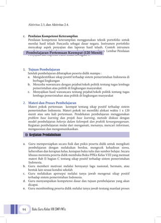 Buku Guru Kelas VIII SMP/MTs94
Aktivitas 2.3, dan Aktivitas 2.4.
c.	 Penilaian Kompetensi Keterampilan
Penilaian kompetensi keterampilan menggunakan teknik portofolio untuk
menilai hasil telaah Pancasila sebagai dasar negara. Instrumen portofolio
mencakup aspek penyajian dan laporan hasil telaah. Contoh intrumen
penilaian portofolio dapat menggunakan format penilaian Lembar Penilaian
Penyajian dan Laporan Hasil telaah di bagian 1.
1.	 Tujuan Pembelajaran
Setelah pembelajaran diharapkan peserta didik mampu :
a.	 Mengidentifikasi sikap positif terhadap sistem pemerintahan Indonesia di
berbagai lingkungan
b.	 Mencoba wawancara dengan pejabat/tokoh politik tentang tugas lembaga
pemerintahan atau politik di lingkungan masyarakat.
c.	 Menyajikan hasil wawancara tentang pejabat/tokoh politik tentang tugas
lembaga pemerintahan atau politik di lingkungan masyarakat
2.	 Materi dan Proses Pembelajaran
Materi pokok pertemuan keempat tentang sikap positif terhadap sistem
pemerintahan Indonesia. Materi pokok ini memiliki alokasi waktu 1 x 120
menit atau satu kali pertemuan. Pendekatan pembelajaran menggunakan
problem base learning dan projek base learning, metode diskusi dengan
model pembelajaran bekerja dalam kelompok dan praktik kewarganegaraan.
Kegiatan pembelajaran mulai dari mengamati, menanya, mencari informasi,
mengasosiasi dan mengomunikasikan.
a.	 Guru mempersiapkan secara fisik dan psikis peserta didik untuk mengikuti
pembelajaran dengan melakukan berdoa, mengecek kehadiran siswa,
kebersihan dan kerapian kelas, kesiapan buku tulis dan sumber belajar. Secara
khusus meminta peserta didik membuka Buku PPKn Kelas VIII yang memuat
materi Bab II bagian C tentang sikap positif terhadap sistem pemerintahan
Indonesia.
b.	 Guru memberi motivasi melalui bernyanyi lagu nasional, bermain, atau
bentuk lain sesuai kondisi sekolah
c.	 Guru melakukan apersepsi melalui tanya jawab mengenai sikap positif
terhadap sistem pemerintahan Indonesia.
d.	 Guru menyampaikan kompetensi dasar dan tujuan pembelajaran yang akan
dicapai.
e.	 Guru membimbing peserta didik melalui tanya jawab tentang manfaat proses
Pembelajaran Pertemuan Keempat (120 Menit)
1) Kegiatan Pendahuluan
 