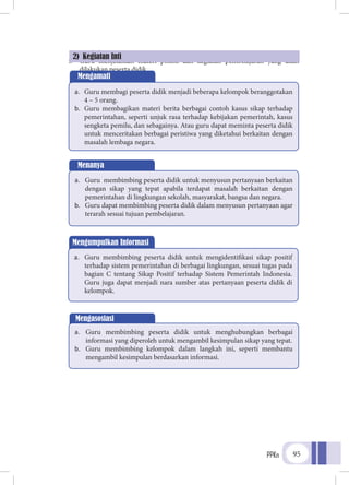 PPKn 95
pembelajaran.
f.	 Guru menjelaskan materi pokok dan kegiatan pembelajaran yang akan
dilakukan peserta didik.
2) Kegiatan Inti
Mengamati
a.	 Guru membagi peserta didik menjadi beberapa kelompok beranggotakan
4 – 5 orang.
b.	 Guru membagikan materi berita berbagai contoh kasus sikap terhadap
pemerintahan, seperti unjuk rasa terhadap kebijakan pemerintah, kasus
sengketa pemilu, dan sebagainya. Atau guru dapat meminta peserta didik
untuk menceritakan berbagai peristiwa yang diketahui berkaitan dengan
masalah lembaga negara.
Menanya
a.	 Guru membimbing peserta didik untuk menyusun pertanyaan berkaitan
dengan sikap yang tepat apabila terdapat masalah berkaitan dengan
pemerintahan di lingkungan sekolah, masyarakat, bangsa dan negara.
b.	 Guru dapat membimbing peserta didik dalam menyusun pertanyaan agar
terarah sesuai tujuan pembelajaran.
Mengumpulkan Informasi
a.	 Guru membimbing peserta didik untuk mengidentifikasi sikap positif
terhadap sistem pemerintahan di berbagai lingkungan, sesuai tugas pada
bagian C tentang Sikap Positif terhadap Sistem Pemerintah Indonesia.
Guru juga dapat menjadi nara sumber atas pertanyaan peserta didik di
kelompok.
Mengasosiasi
a.	 Guru membimbing peserta didik untuk menghubungkan berbagai
informasi yang diperoleh untuk mengambil kesimpulan sikap yang tepat.
b.	 Guru membimbing kelompok dalam langkah ini, seperti membantu
mengambil kesimpulan berdasarkan informasi.
 