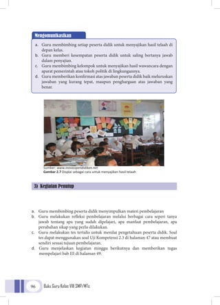 Buku Guru Kelas VIII SMP/MTs96
a.	 Guru membimbing peserta didik menyimpulkan materi pembelajaran
b.	 Guru melakukan refleksi pembelajaran melalui berbagai cara seperi tanya
jawab tentang apa yang sudah dipelajari, apa manfaat pembelajaran, apa
perubahan sikap yang perlu dilakukan.
c.	 Guru melakukan tes tertulis untuk menilai pengetahuan peserta didik. Soal
tes dapat menggunakan soal Uji Kompetensi 2.3 di halaman 47 atau membuat
sendiri sesuai tujuan pembelajaran.
d.	 Guru menjelaskan kegiatan minggu berikutnya dan memberikan tugas
mempelajari bab III di halaman 49.
Mengomunikasikan
a.	 Guru membimbing setiap peserta didik untuk menyajikan hasil telaah di
depan kelas.
b.	 Guru memberi kesempatan peserta didik untuk saling bertanya jawab
dalam penyajian.
c.	 Guru membimbing kelompok untuk menyajikan hasil wawancara dengan
aparat pemerintah atau tokoh politik di lingkungannya.
d.	 Guru memberikan konfirmasi atas jawaban peserta didik baik meluruskan
jawaban yang kurang tepat, maupun penghargaan atas jawaban yang
benar.
Sumber: www.inovasipendidikan.net
Gambar 2.7 Displai sebagai cara untuk menyajikan hasil telaah
3) Kegiatan Penutup
 