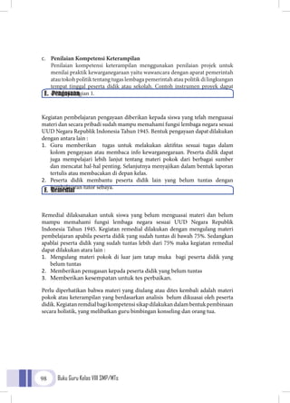 Buku Guru Kelas VIII SMP/MTs98
c.	 Penilaian Kompetensi Keterampilan
	Penilaian kompetensi keterampilan menggunakan penilaian projek untuk
menilai praktik kewarganegaraan yaitu wawancara dengan aparat pemerintah
atau tokoh politik tentang tugas lembaga pemerintah atau politik di lingkungan
tempat tinggal peserta didik atau sekolah. Contoh instrumen proyek dapat
dilihat di bagian 1.
	
Kegiatan pembelajaran pengayaan diberikan kepada siswa yang telah menguasai
materi dan secara pribadi sudah mampu memahami fungsi lembaga negara sesuai
UUD Negara Republik Indonesia Tahun 1945. Bentuk pengayaan dapat dilakukan
dengan antara lain :
1.	 Guru memberikan tugas untuk melakukan aktifitas sesuai tugas dalam
kolom pengayaan atau membaca info kewarganegaraan. Peserta didik dapat
juga mempelajari lebih lanjut tentang materi pokok dari berbagai sumber
dan mencatat hal-hal penting. Selanjutnya menyajikan dalam bentuk laporan
tertulis atau membacakan di depan kelas.
2.	 Peserta didik membantu peserta didik lain yang belum tuntas dengan
pembelajaran tutor sebaya.
Remedial dilaksanakan untuk siswa yang belum menguasai materi dan belum
mampu memahami fungsi lembaga negara sesuai UUD Negara Republik
Indonesia Tahun 1945. Kegiatan remedial dilakukan dengan mengulang materi
pembelajaran apabila peserta didik yang sudah tuntas di bawah 75%. Sedangkan
apablai peserta didik yang sudah tuntas lebih dari 75% maka kegiatan remedial
dapat dilakukan atara lain :
1.	 Mengulang materi pokok di luar jam tatap muka bagi peserta didik yang
belum tuntas
2.	 Memberikan penugasan kepada peserta didik yang belum tuntas
3.	 Memberikan kesempatan untuk tes perbaikan.
Perlu diperhatikan bahwa materi yang diulang atau dites kembali adalah materi
pokok atau keterampilan yang berdasarkan analisis belum dikuasai oleh peserta
didik. Kegiatan remdial bagi kompetensi sikap dilakukan dalam bentuk pembinaan
secara holistik, yang melibatkan guru bimbingan konseling dan orang tua.
E. Pengayaan
F. Remedial
 