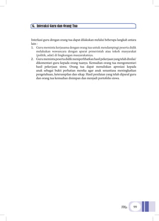 PPKn 99
Interkasi guru dengan orang tua dapat dilakukan melalui beberapa langkah antara
lain :
1.	 Guru meminta kerjasama dengan orang tua untuk mendampingi peserta didik
melakukan wawancara dengan aparat pemerintah atau tokoh masyarakat
(politik, adat) di lingkungan masyarakatnya.
2.	 Gurumemintapesertadidikmemperlihatkanhasilpekerjaanyangtelahdinilai/
dikomentari guru kepada orang tuanya. Kemudian orang tua mengomentari
hasil pekerjaan siswa. Orang tua dapat menuliskan apresiasi kepada
anak sebagai bukti perhatian mereka agar anak senantiasa meningkatkan
pengetahuan, keterampilan dan sikap. Hasil penilaian yang telah diparaf guru
dan orang tua kemudian disimpan dan menjadi portofolio siswa.
G. Interaksi Guru dan Orang Tua
 